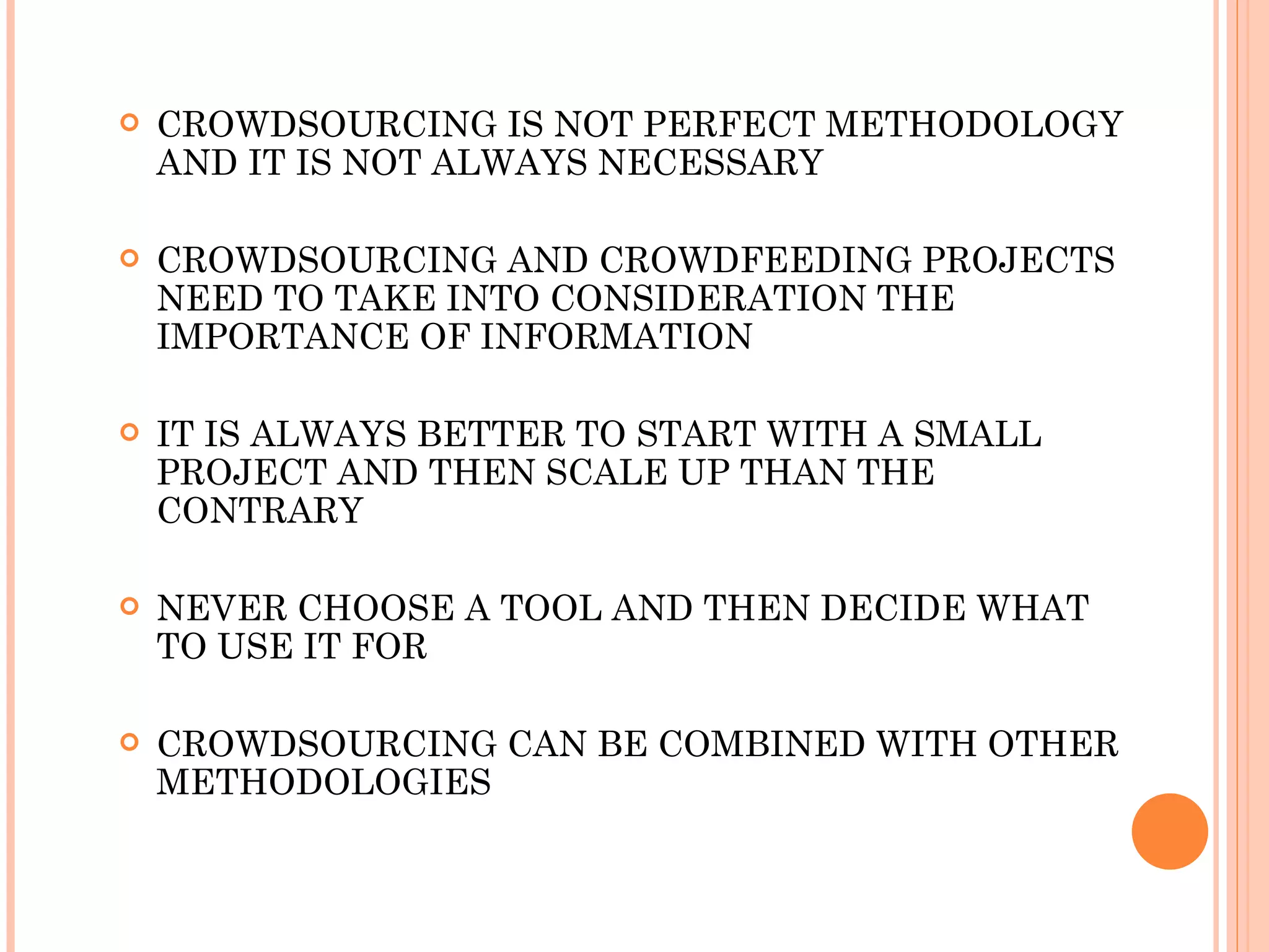 CROWDSOURCING IS NOT PERFECT METHODOLOGY AND IT IS NOT ALWAYS NECESSARY CROWDSOURCING AND CROWDFEEDING PROJECTS NEED TO TAKE INTO CONSIDERATION THE IMPORTANCE OF INFORMATION IT IS ALWAYS BETTER TO START WITH A SMALL PROJECT AND THEN SCALE UP THAN THE CONTRARY NEVER CHOOSE A TOOL AND THEN DECIDE WHAT TO USE IT FOR CROWDSOURCING CAN BE COMBINED WITH OTHER METHODOLOGIES 