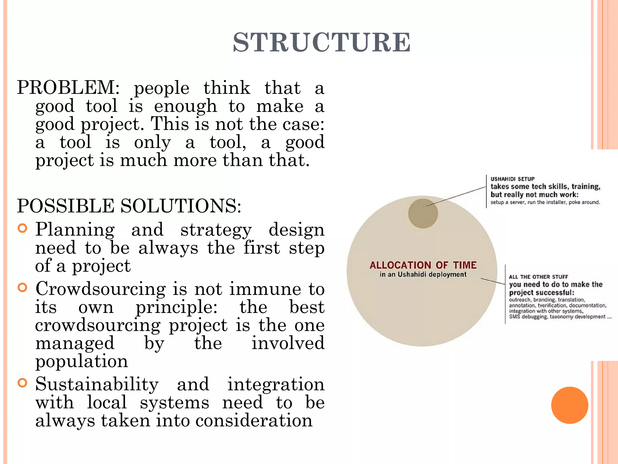 STRUCTURE PROBLEM: people think that a good tool is enough to make a good project. This is not the case: a tool is only a tool, a good project is much more than that. POSSIBLE SOLUTIONS: Planning and strategy design need to be always the first step of a project Crowdsourcing is not immune to its own principle: the best crowdsourcing project is the one managed by the involved population Sustainability and integration with local systems need to be always taken into consideration 
