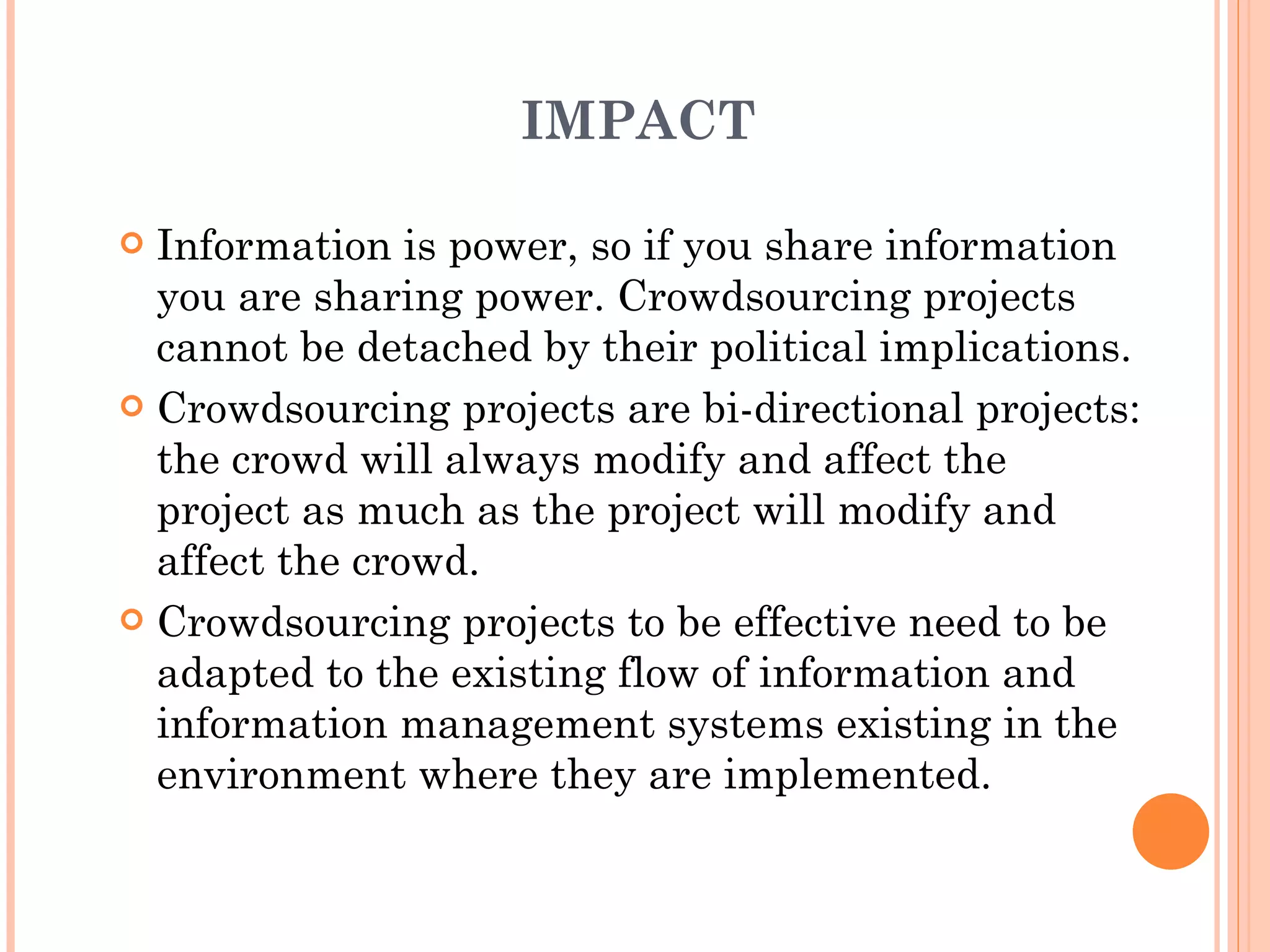 IMPACT Information is power, so if you share information you are sharing power. Crowdsourcing projects cannot be detached by their political implications. Crowdsourcing projects are bi-directional projects: the crowd will always modify and affect the project as much as the project will modify and affect the crowd. Crowdsourcing projects to be effective need to be adapted to the existing flow of information and information management systems existing in the environment where they are implemented. 