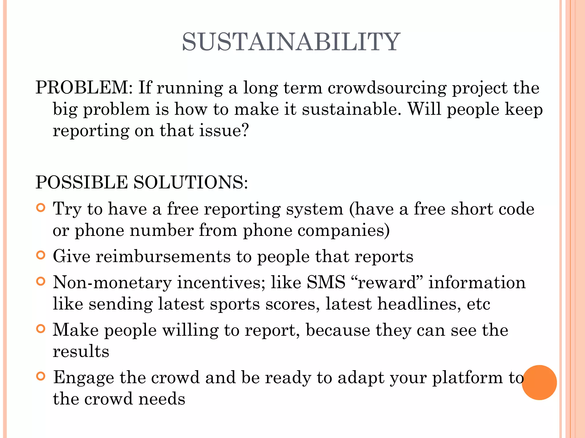 SUSTAINABILITY PROBLEM: If running a long term crowdsourcing project the big problem is how to make it sustainable. Will people keep reporting on that issue? POSSIBLE SOLUTIONS:  Try to have a free reporting system (have a free short code or phone number from phone companies) Give reimbursements to people that reports Non-monetary incentives; like SMS “reward” information like sending latest sports scores, latest headlines, etc  Make people willing to report, because they can see the results Engage the crowd and be ready to adapt your platform to the crowd needs 