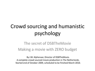 Crowd sourcing and humanistic psychology  The secret of DSBTheMovie Making a movie with ZERO budget By J.W. Alphenaar, Director of DSBTheMovie. A complete crowd sourced movie production in The Netherlands. Started end of October 2009, scheduled to be finished March 2010. 