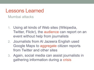 Lessons Learned
1. Using all kinds of Web sites (Wikipedia,
Twitter, Flickr), the audience can report on an
event without help from journalists
2. Journalists from Al Jazeera English used
Google Maps to aggregate citizen reports
from Twitter and other sites
3. Again, social media can assist journalists in
gathering information during a crisis
Mumbai attacks
 
