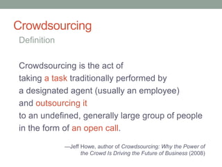 Crowdsourcing
Crowdsourcing is the act of
taking a task traditionally performed by
a designated agent (usually an employee)
and outsourcing it
to an undefined, generally large group of people
in the form of an open call.
Definition
—Jeff Howe, author of Crowdsourcing: Why the Power of
the Crowd Is Driving the Future of Business (2008)
 