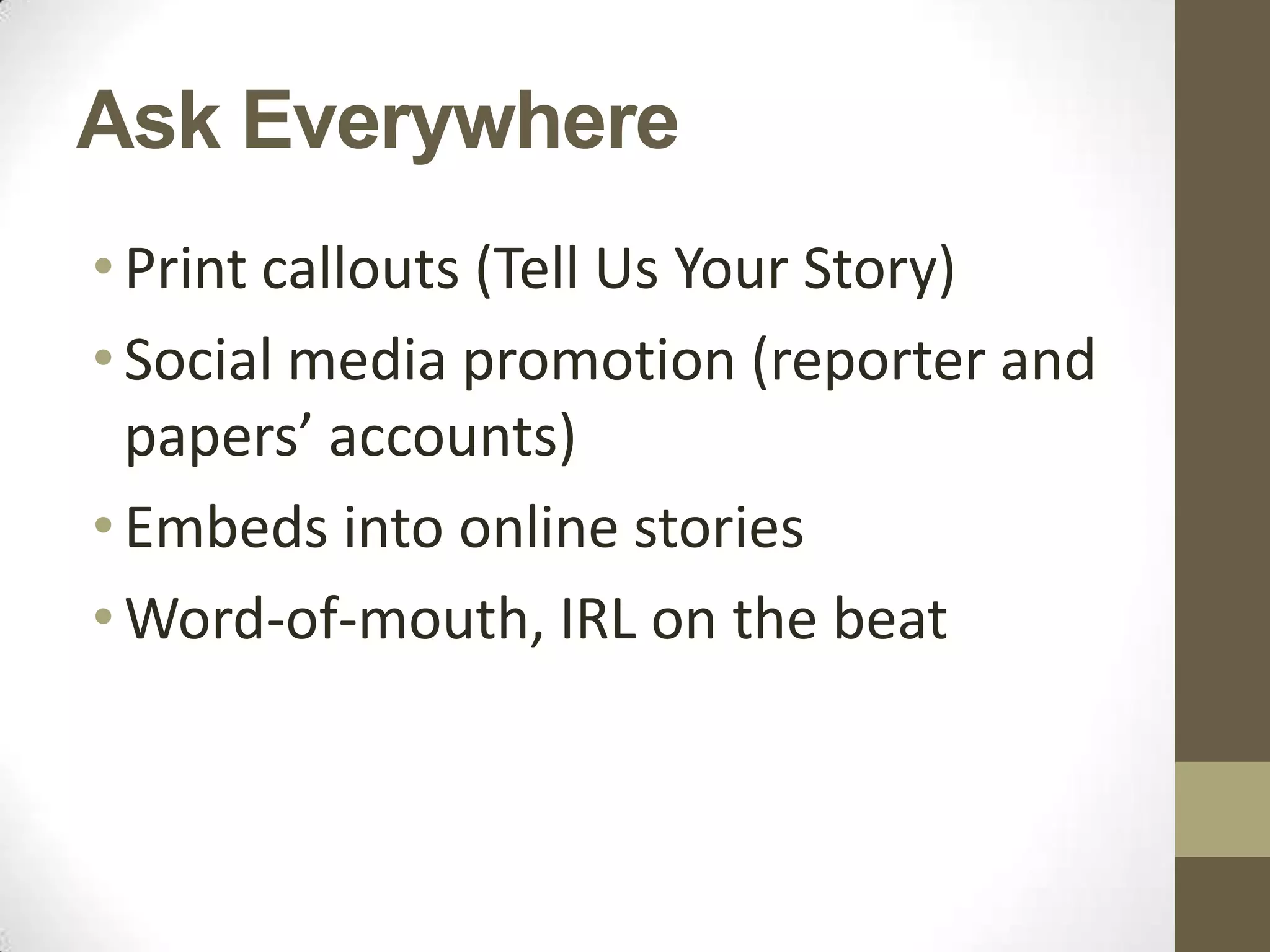 Ask Everywhere
• Print callouts (Tell Us Your Story)
• Social media promotion (reporter and
  papers’ accounts)
• Embeds into online stories
• Word-of-mouth, IRL on the beat
 