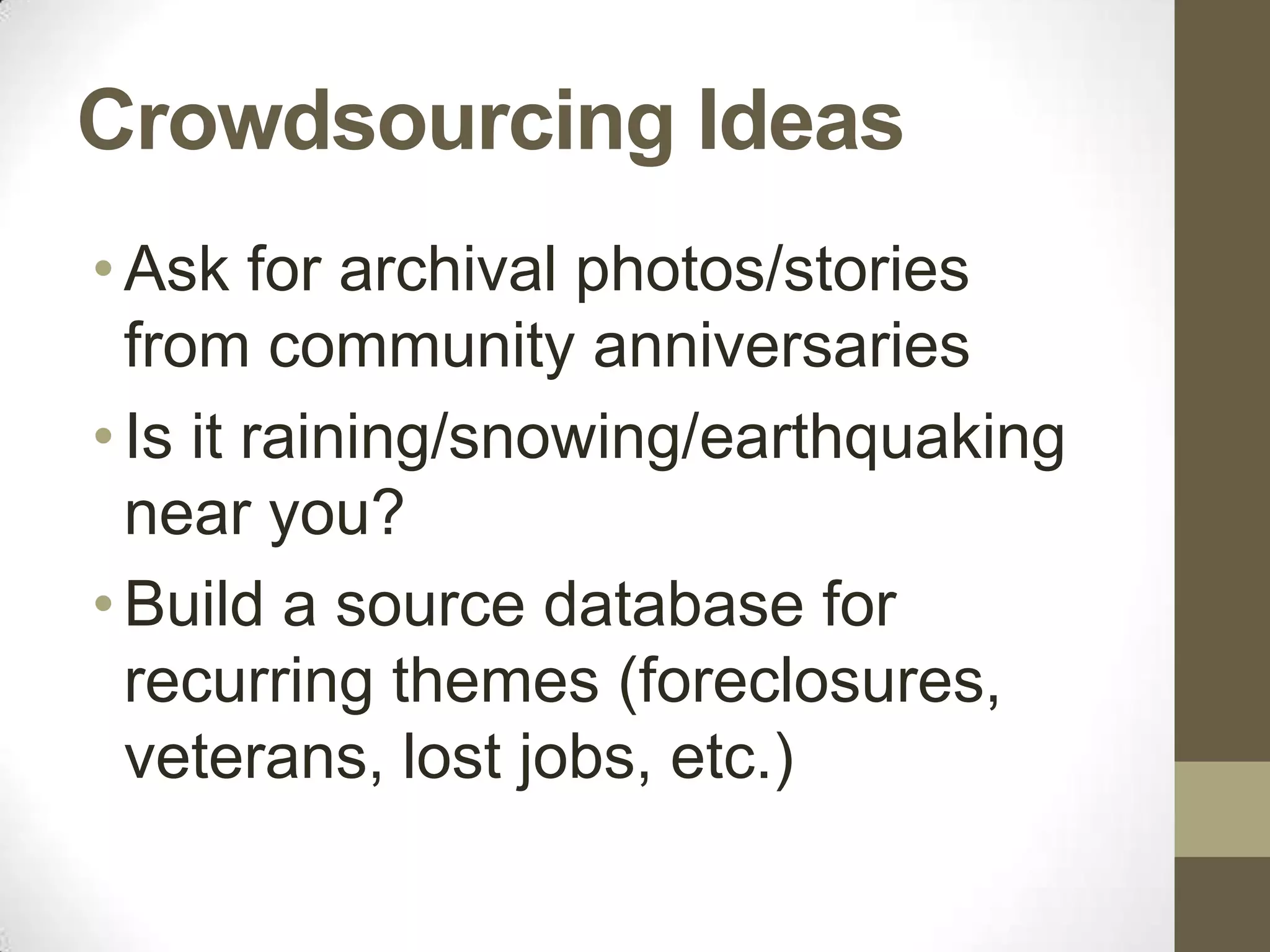 Crowdsourcing Ideas
• Ask for archival photos/stories
  from community anniversaries
• Is it raining/snowing/earthquaking
  near you?
• Build a source database for
  recurring themes (foreclosures,
  veterans, lost jobs, etc.)
 