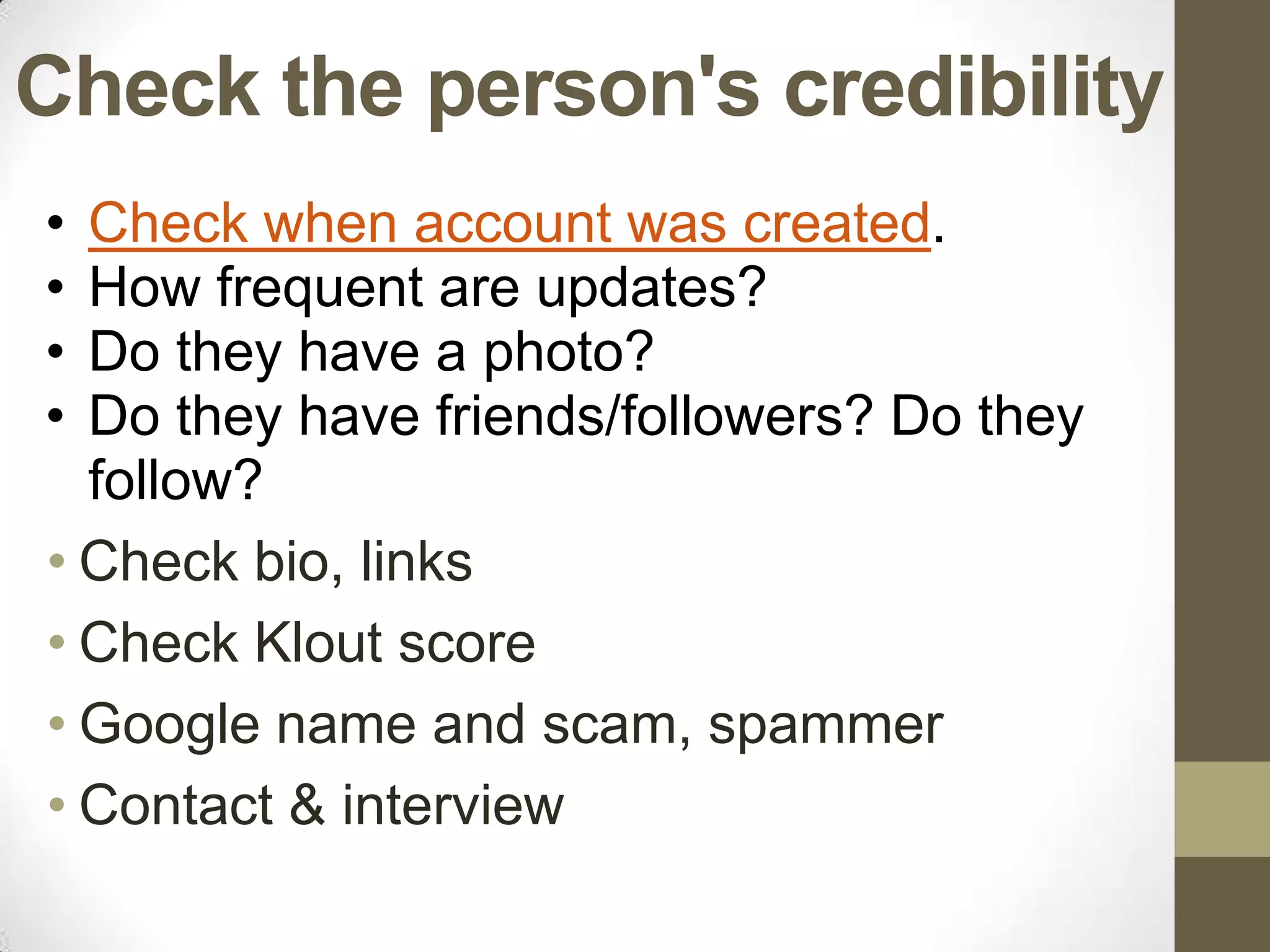 Check the person's credibility
• Check when account was created.
• How frequent are updates?
• Do they have a photo?
• Do they have friends/followers? Do they
  follow?
• Check bio, links
• Check Klout score
• Google name and scam, spammer
• Contact & interview
 