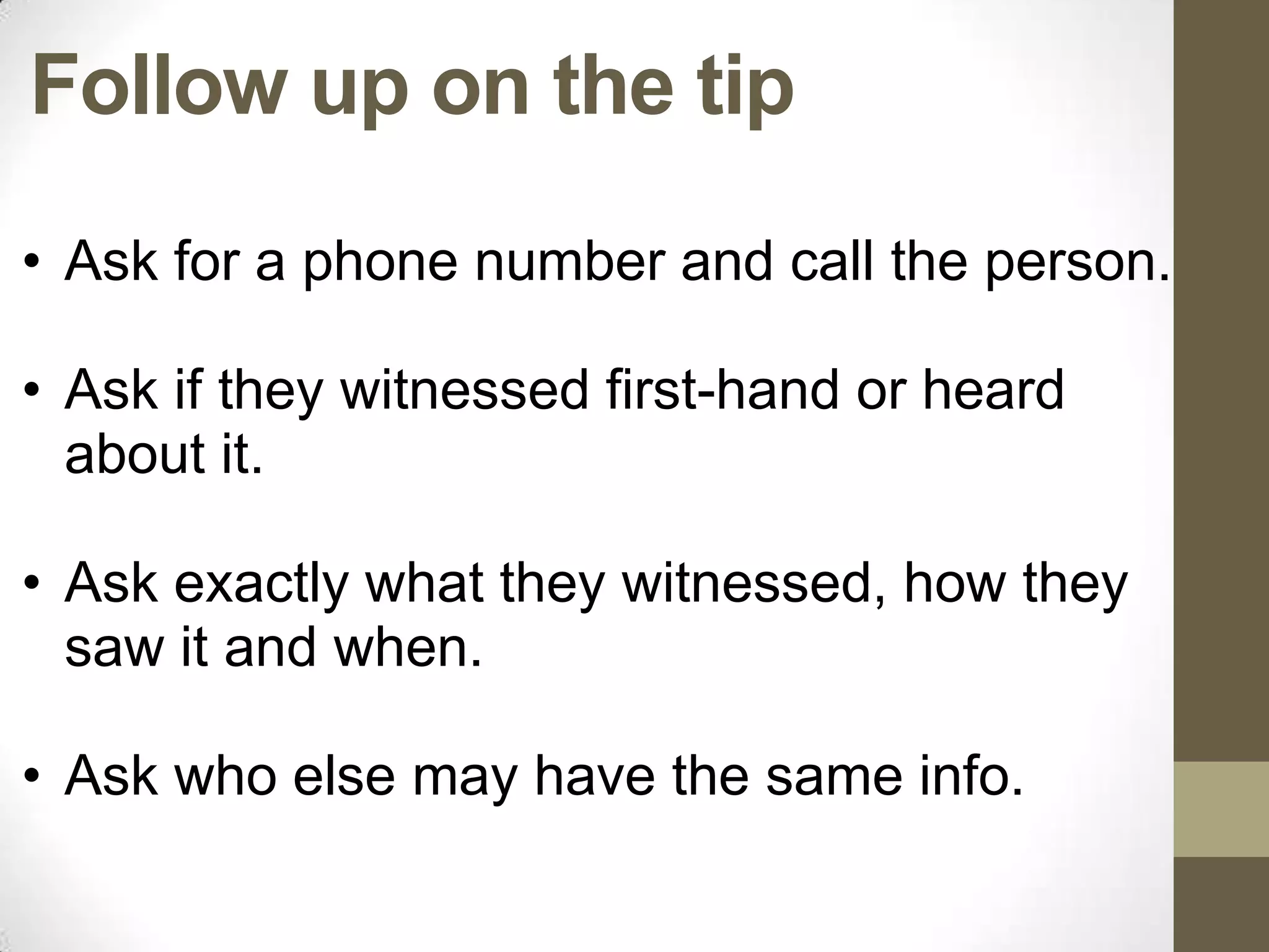 Follow up on the tip
• Ask for a phone number and call the person.

• Ask if they witnessed first-hand or heard
  about it.

• Ask exactly what they witnessed, how they
  saw it and when.

• Ask who else may have the same info.
 