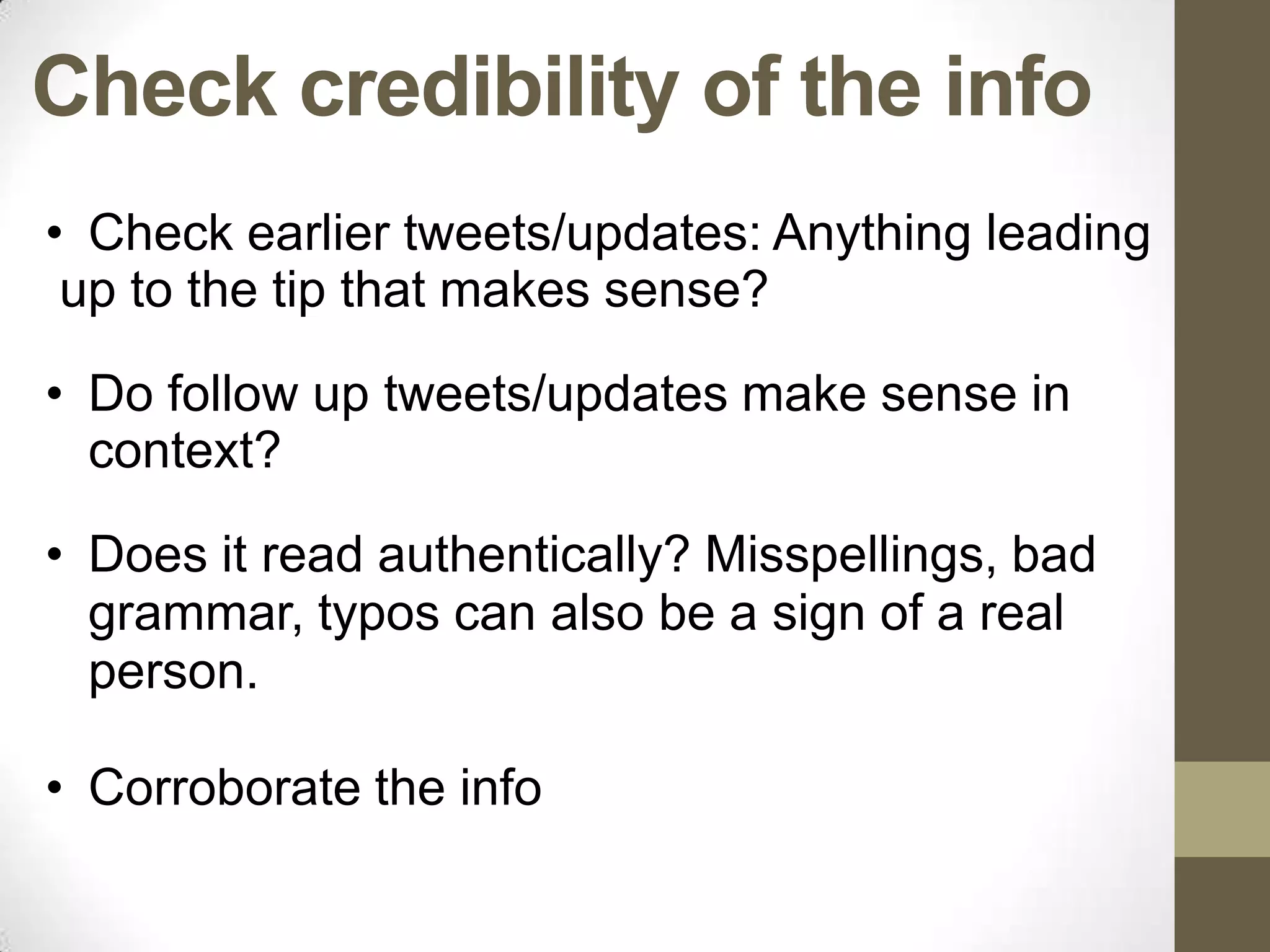 Check credibility of the info
• Check earlier tweets/updates: Anything leading
 up to the tip that makes sense?

• Do follow up tweets/updates make sense in
  context?

• Does it read authentically? Misspellings, bad
  grammar, typos can also be a sign of a real
  person.

• Corroborate the info
 