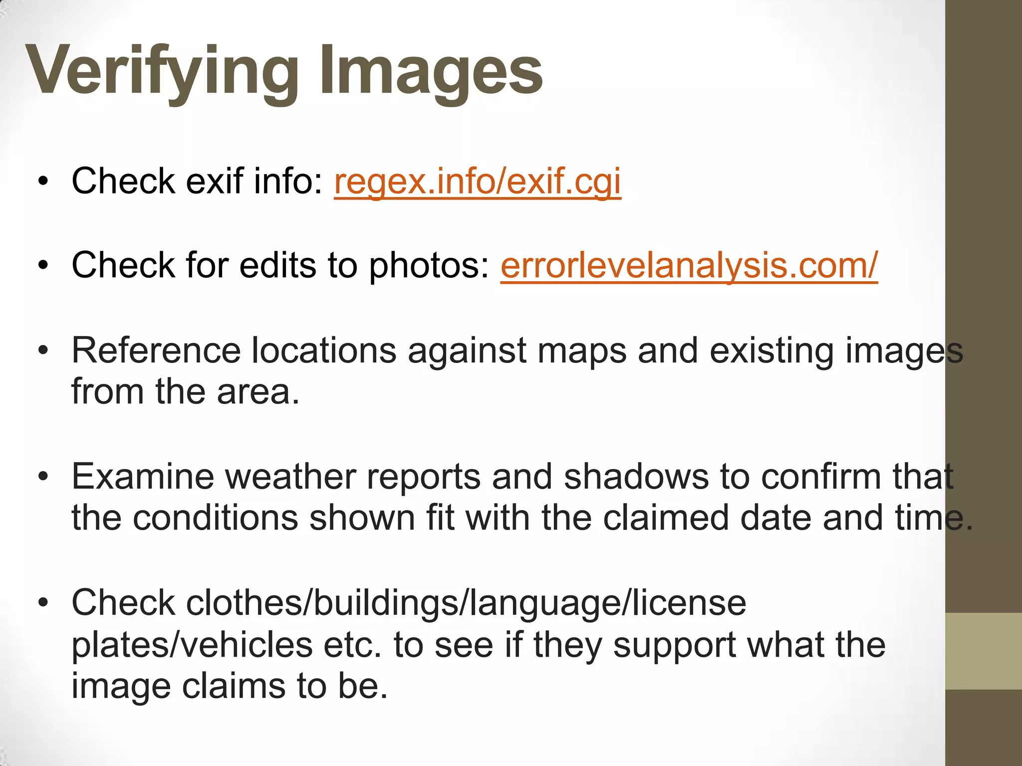 Verifying Images
• Check exif info: regex.info/exif.cgi

• Check for edits to photos: errorlevelanalysis.com/

• Reference locations against maps and existing images
  from the area.

• Examine weather reports and shadows to confirm that
  the conditions shown fit with the claimed date and time.

• Check clothes/buildings/language/license
  plates/vehicles etc. to see if they support what the
  image claims to be.
 