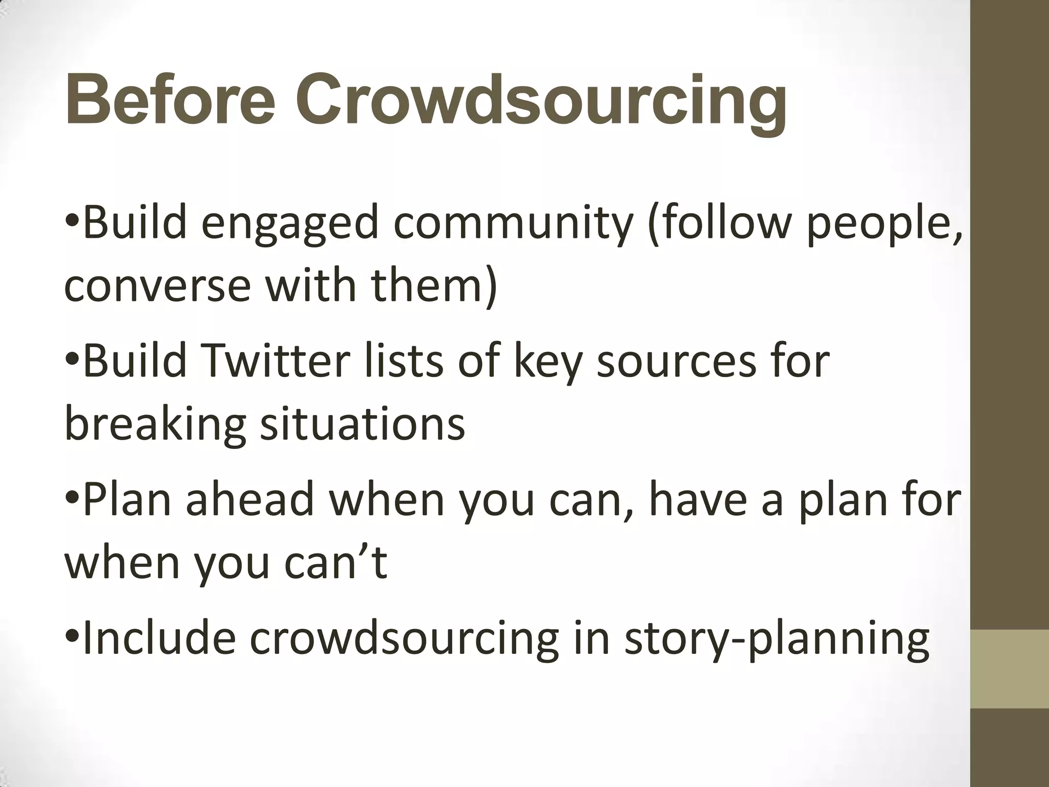 Before Crowdsourcing
•Build engaged community (follow people,
converse with them)
•Build Twitter lists of key sources for
breaking situations
•Plan ahead when you can, have a plan for
when you can’t
•Include crowdsourcing in story-planning
 