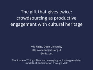 The gift that gives twice:
  crowdsourcing as productive
engagement with cultural heritage



               Mia Ridge, Open University
               http://openobjects.org.uk
                       @mia_out

The Shape of Things: New and emerging technology-enabled
           models of participation through VGC
 
