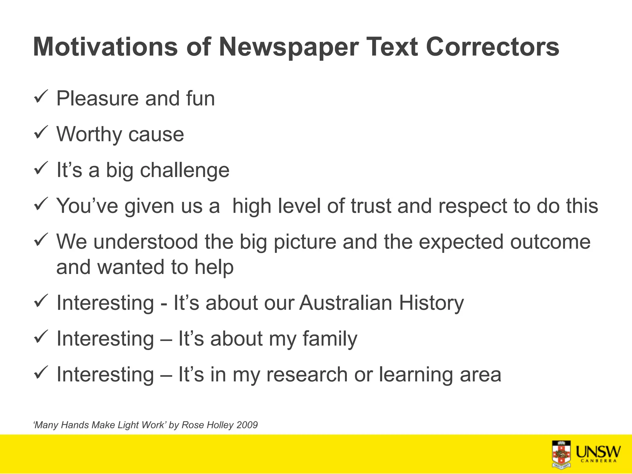 Motivations of Newspaper Text Correctors
 Pleasure and fun
 Worthy cause
 It’s a big challenge
 You’ve given us a high level of trust and respect to do this
 We understood the big picture and the expected outcome
and wanted to help
 Interesting - It’s about our Australian History
 Interesting – It’s about my family
 Interesting – It’s in my research or learning area
‘Many Hands Make Light Work’ by Rose Holley 2009
 