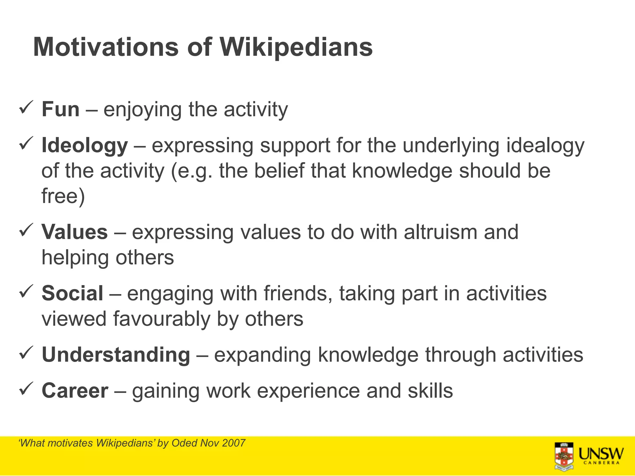 Motivations of Wikipedians
 Fun – enjoying the activity
 Ideology – expressing support for the underlying idealogy
of the activity (e.g. the belief that knowledge should be
free)
 Values – expressing values to do with altruism and
helping others
 Social – engaging with friends, taking part in activities
viewed favourably by others
 Understanding – expanding knowledge through activities
 Career – gaining work experience and skills
‘What motivates Wikipedians’ by Oded Nov 2007
 