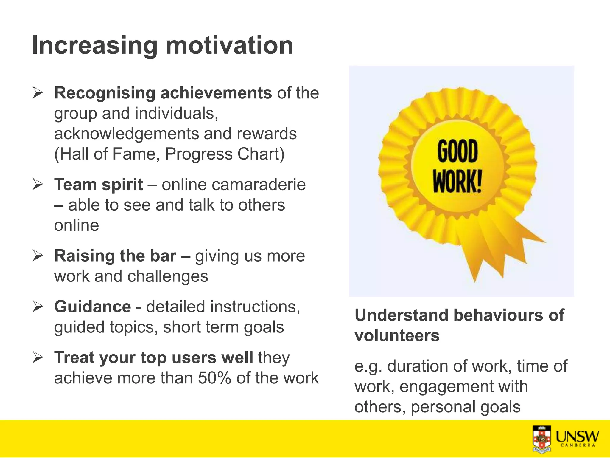 Increasing motivation
 Recognising achievements of the
group and individuals,
acknowledgements and rewards
(Hall of Fame, Progress Chart)
 Team spirit – online camaraderie
– able to see and talk to others
online
 Raising the bar – giving us more
work and challenges
 Guidance - detailed instructions,
guided topics, short term goals
 Treat your top users well they
achieve more than 50% of the work
Understand behaviours of
volunteers
e.g. duration of work, time of
work, engagement with
others, personal goals
 
