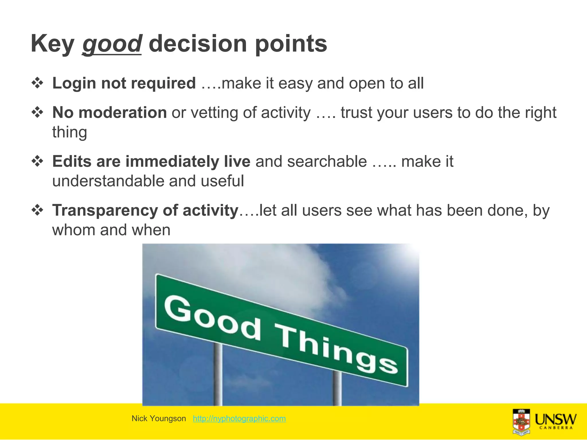 Key good decision points
 Login not required ….make it easy and open to all
 No moderation or vetting of activity …. trust your users to do the right
thing
 Edits are immediately live and searchable ….. make it
understandable and useful
 Transparency of activity….let all users see what has been done, by
whom and when
Nick Youngson http://nyphotographic.com
 