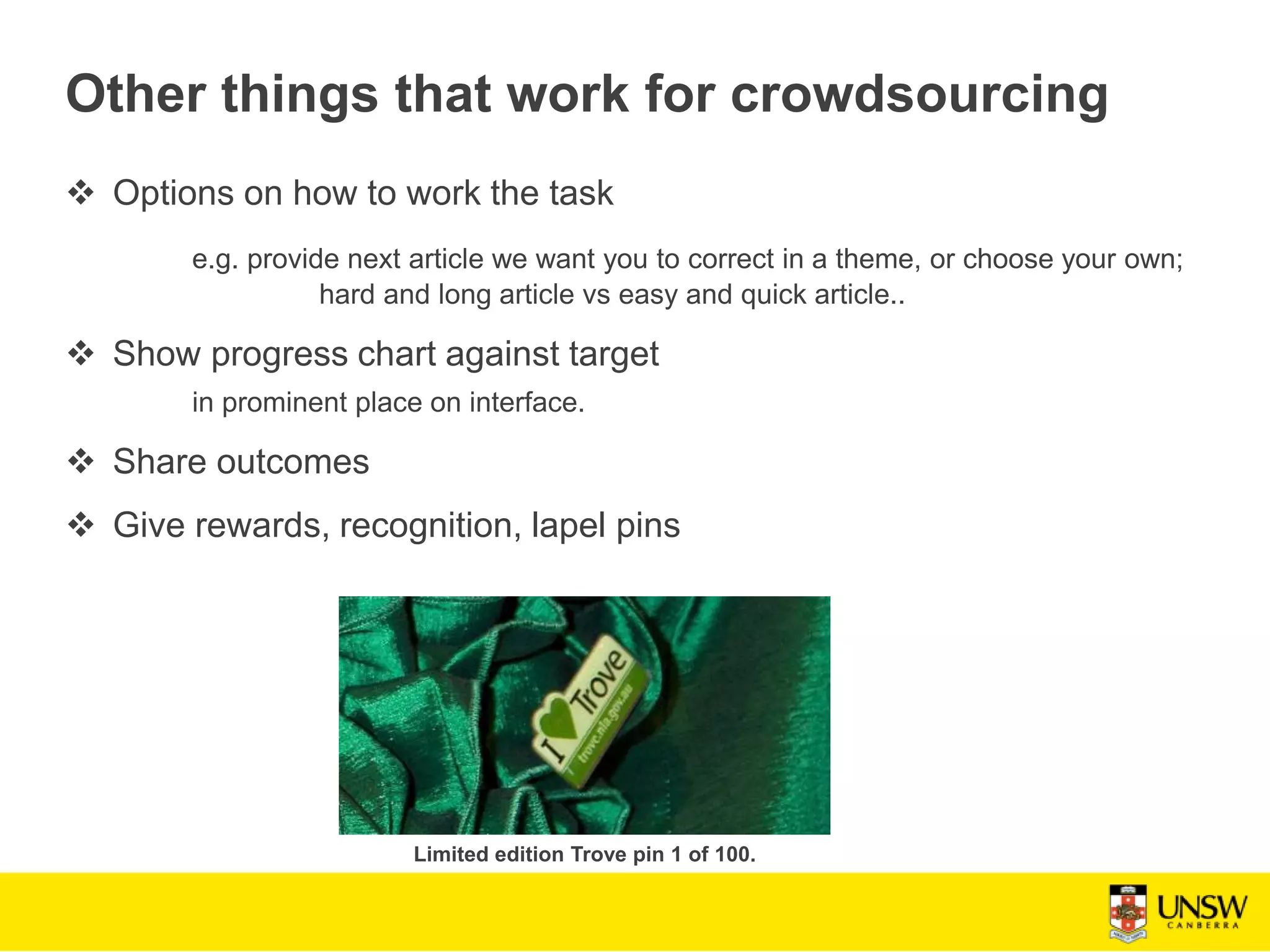 Other things that work for crowdsourcing
 Options on how to work the task
e.g. provide next article we want you to correct in a theme, or choose your own;
hard and long article vs easy and quick article..
 Show progress chart against target
in prominent place on interface.
 Share outcomes
 Give rewards, recognition, lapel pins
Limited edition Trove pin 1 of 100.
 