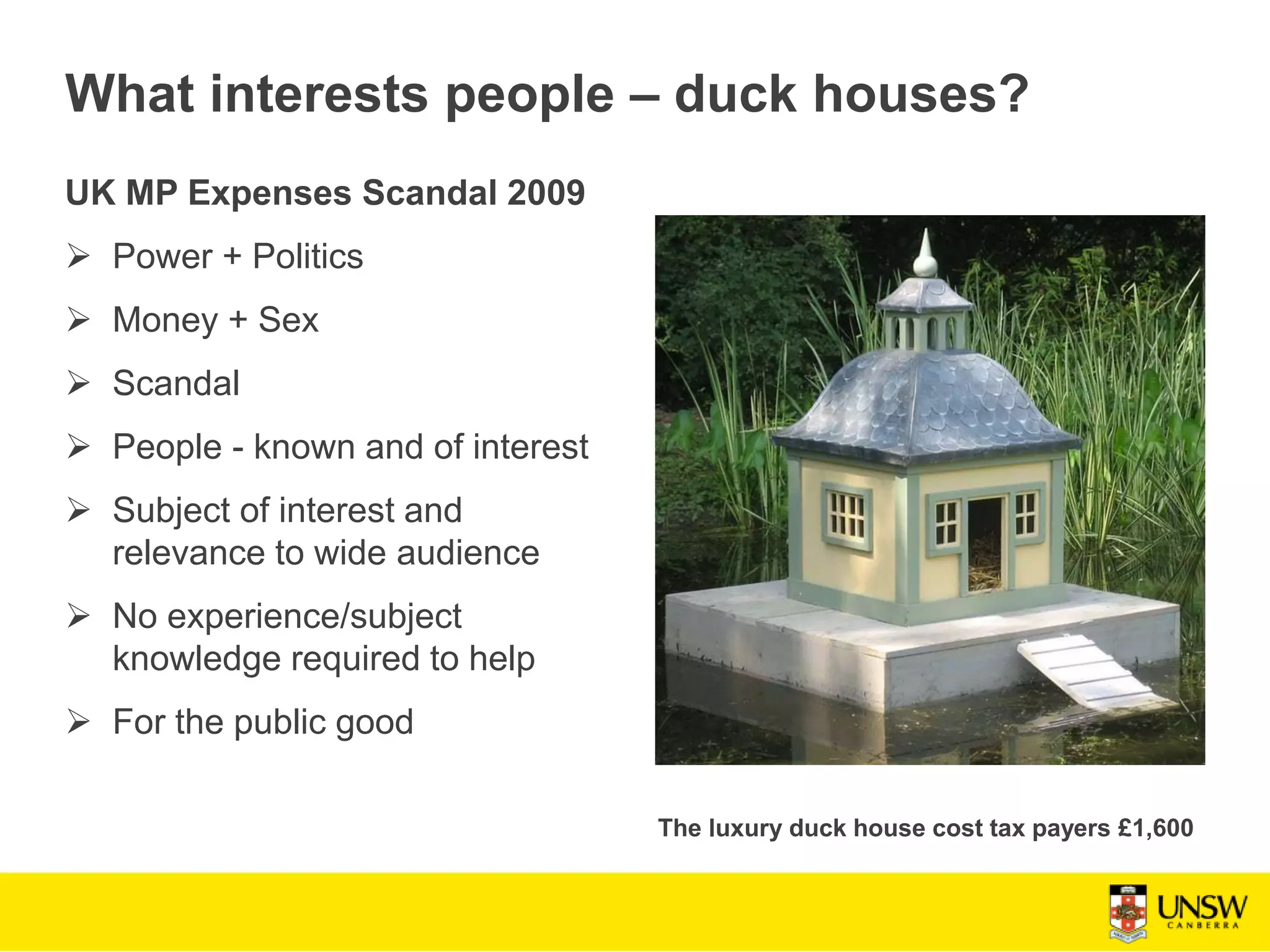 What interests people – duck houses?
UK MP Expenses Scandal 2009
 Power + Politics
 Money + Sex
 Scandal
 People - known and of interest
 Subject of interest and
relevance to wide audience
 No experience/subject
knowledge required to help
 For the public good
The luxury duck house cost tax payers £1,600
 