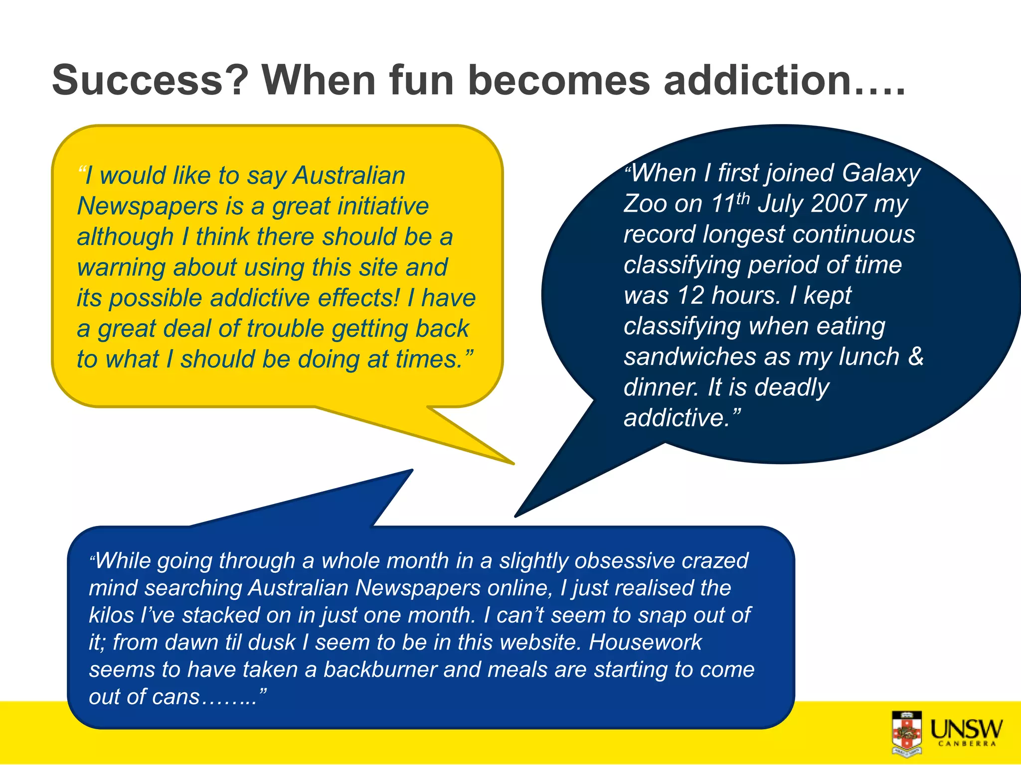 Success? When fun becomes addiction….
“I would like to say Australian
Newspapers is a great initiative
although I think there should be a
warning about using this site and
its possible addictive effects! I have
a great deal of trouble getting back
to what I should be doing at times.”
“When I first joined Galaxy
Zoo on 11th July 2007 my
record longest continuous
classifying period of time
was 12 hours. I kept
classifying when eating
sandwiches as my lunch &
dinner. It is deadly
addictive.”
“While going through a whole month in a slightly obsessive crazed
mind searching Australian Newspapers online, I just realised the
kilos I’ve stacked on in just one month. I can’t seem to snap out of
it; from dawn til dusk I seem to be in this website. Housework
seems to have taken a backburner and meals are starting to come
out of cans……..”
 