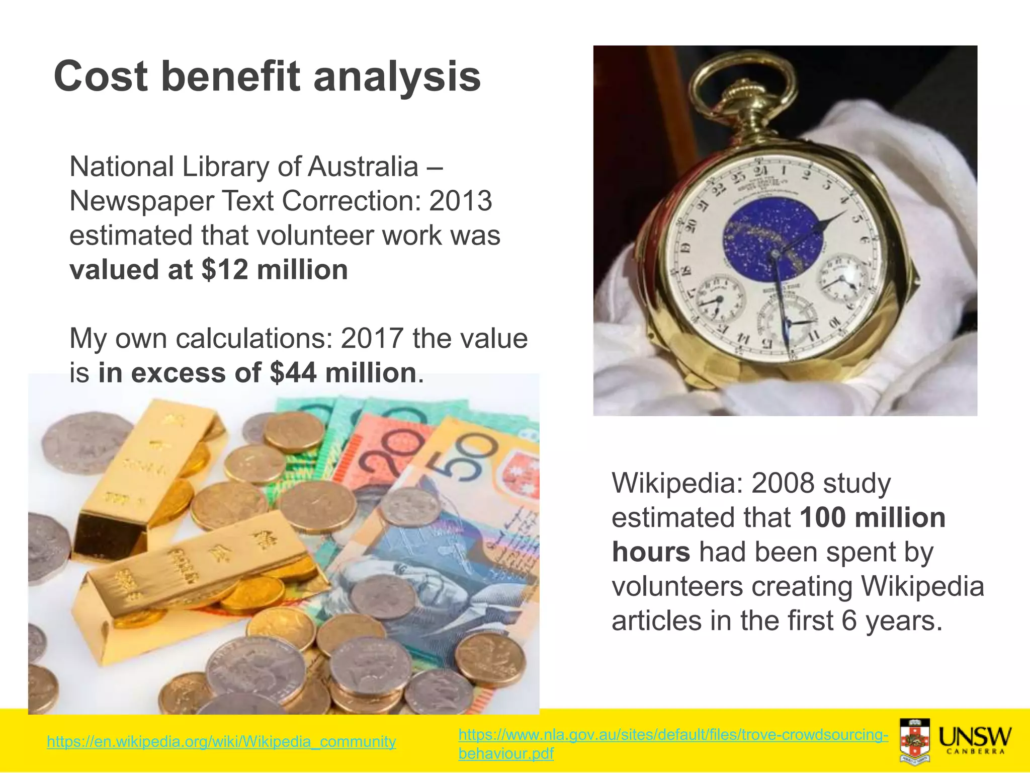 Cost benefit analysis
Wikipedia: 2008 study
estimated that 100 million
hours had been spent by
volunteers creating Wikipedia
articles in the first 6 years.
National Library of Australia –
Newspaper Text Correction: 2013
estimated that volunteer work was
valued at $12 million
My own calculations: 2017 the value
is in excess of $44 million.
https://en.wikipedia.org/wiki/Wikipedia_community https://www.nla.gov.au/sites/default/files/trove-crowdsourcing-
behaviour.pdf
 