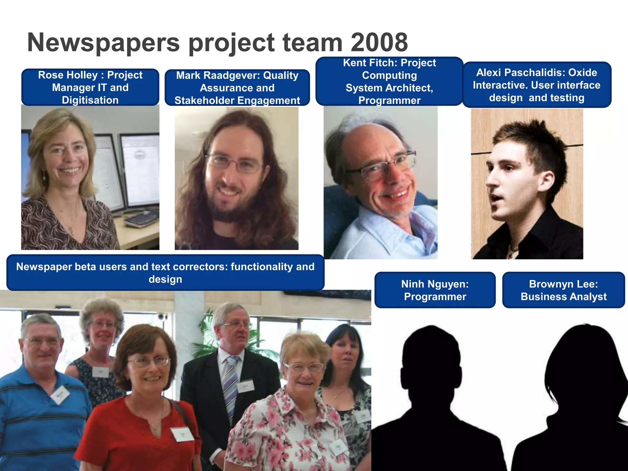 Newspapers project team 2008
Rose Holley : Project
Manager IT and
Digitisation
Mark Raadgever: Quality
Assurance and
Stakeholder Engagement
Kent Fitch: Project
Computing
System Architect,
Programmer
Alexi Paschalidis: Oxide
Interactive. User interface
design and testing
Newspaper beta users and text correctors: functionality and
design Brownyn Lee:
Business Analyst
Ninh Nguyen:
Programmer
 