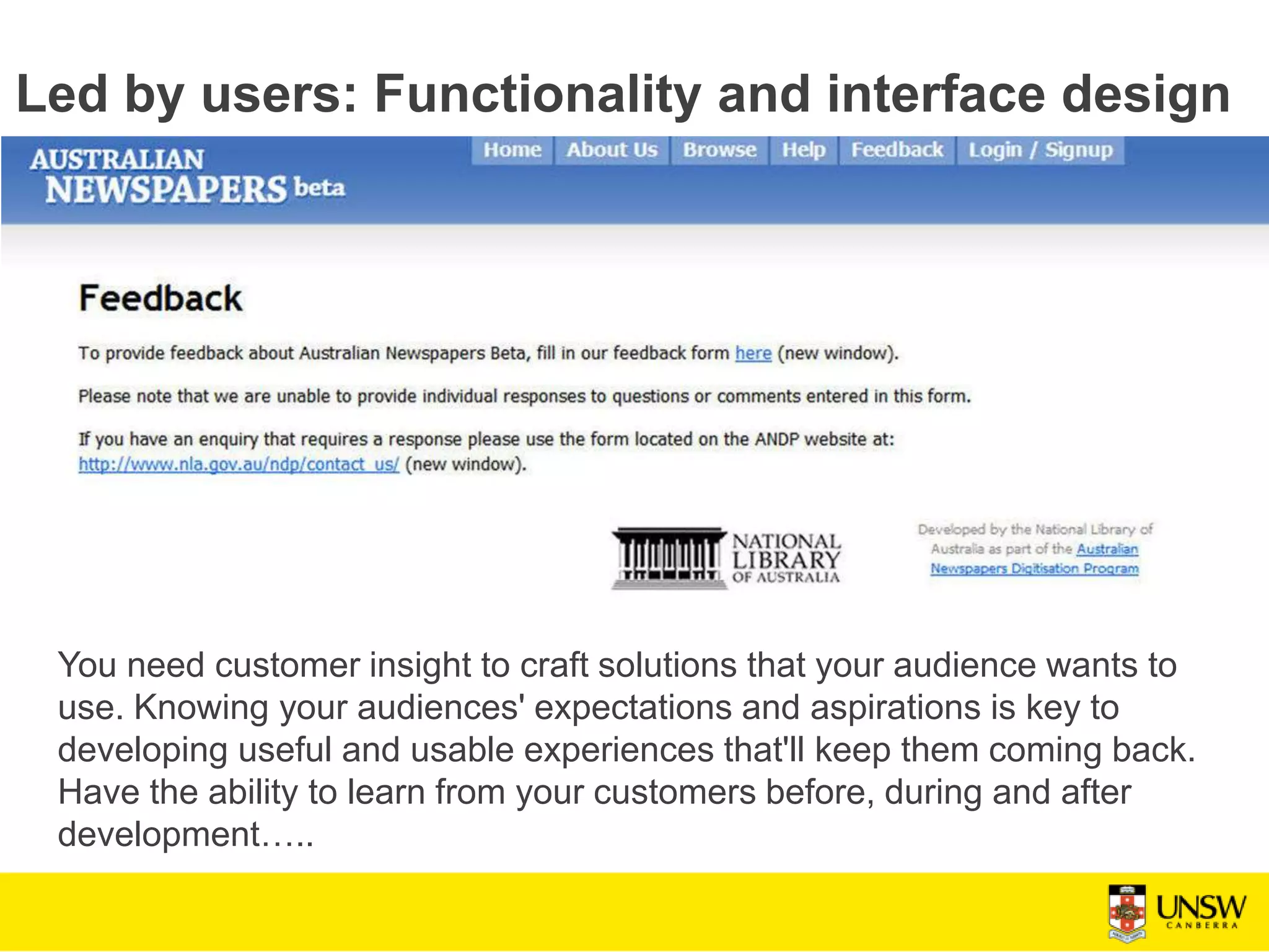 Led by users: Functionality and interface design
You need customer insight to craft solutions that your audience wants to
use. Knowing your audiences' expectations and aspirations is key to
developing useful and usable experiences that'll keep them coming back.
Have the ability to learn from your customers before, during and after
development…..
 