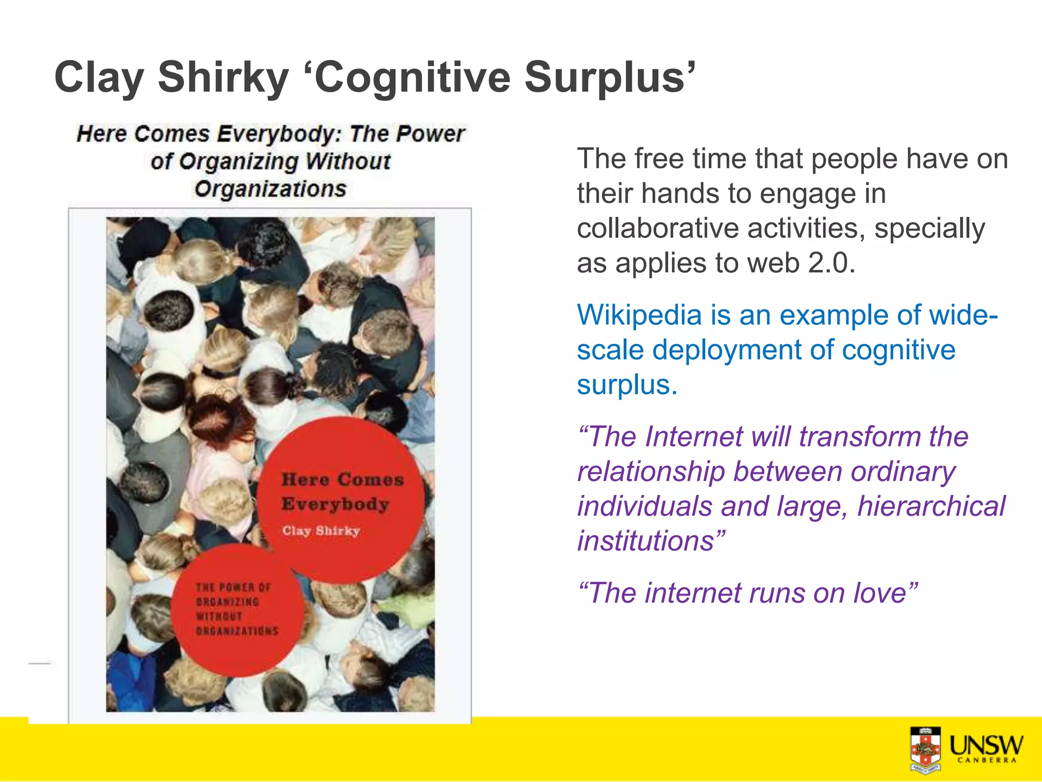 Clay Shirky ‘Cognitive Surplus’
The free time that people have on
their hands to engage in
collaborative activities, specially
as applies to web 2.0.
Wikipedia is an example of wide-
scale deployment of cognitive
surplus.
“The Internet will transform the
relationship between ordinary
individuals and large, hierarchical
institutions”
“The internet runs on love”
 