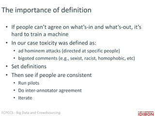FCPCCS - Big Data and Crowdsourcing
The importance of definition
• If people can’t agree on what’s-in and what’s-out, it’s
hard to train a machine
• In our case toxicity was defined as:
• ad hominem attacks (directed at specific people)
• bigoted comments (e.g., sexist, racist, homophobic, etc)
• Set definitions
• Then see if people are consistent
• Run pilots
• Do inter-annotator agreement
• Iterate
 