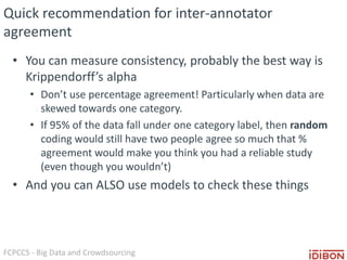 FCPCCS - Big Data and Crowdsourcing
Quick recommendation for inter-annotator
agreement
• You can measure consistency, probably the best way is
Krippendorff’s alpha
• Don’t use percentage agreement! Particularly when data are
skewed towards one category.
• If 95% of the data fall under one category label, then random
coding would still have two people agree so much that %
agreement would make you think you had a reliable study
(even though you wouldn’t)
• And you can ALSO use models to check these things
 
