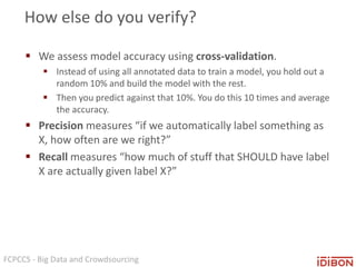 FCPCCS - Big Data and Crowdsourcing
How else do you verify?
 We assess model accuracy using cross-validation.
 Instead of using all annotated data to train a model, you hold out a
random 10% and build the model with the rest.
 Then you predict against that 10%. You do this 10 times and average
the accuracy.
 Precision measures “if we automatically label something as
X, how often are we right?”
 Recall measures “how much of stuff that SHOULD have label
X are actually given label X?”
 