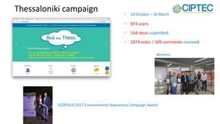 Thessaloniki campaign
 874 users
 164 ideas submitted.
 1874 votes / 109 comments received.
 10 October – 30 March
Winners
ECOPOLIS 2017 Environmental Awareness Campaign Award
 