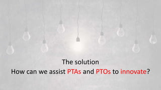 The solution
How can we assist PTAs and PTOs to innovate?
 