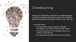 Crowdsourcing
taking a job traditionally performed by a designated agent
(usually an employee) and outsourcing it to an undefined,
generally large group of people in the form of an open call
…a process where:
• an organisation poses a specific challenge
(campaign) to an online community (the crowd)
• the crowd answers to the challenge (driven by a
number of motivations)
• the organisation benefits from the crowd’s labour
 
