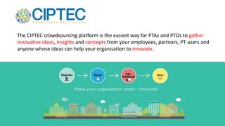 The CIPTEC crowdsourcing platform is the easiest way for PTAs and PTOs to gather
innovative ideas, insights and concepts from your employees, partners, PT users and
anyone whose ideas can help your organisation to innovate.
 