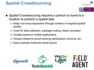 Spatial Crowdsourcing 
 Spatial Crowdsoucring requires a person to travel to a 
location to preform a spatial task 
 Helps non-local requesters through workers in targeted spatial 
locality 
 Used for data collection, package routing, citizen actuation 
 Usually based on mobile applications 
 Closely related to social sensing, participatory sensing, etc. 
 Early example Ardavark social search 
 