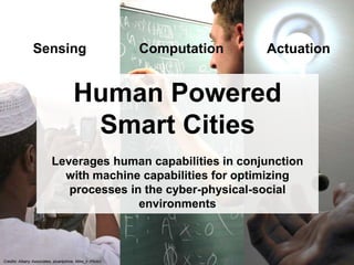 Sensing 
Credits: Albany Associates, stuartpilrow, Mike_n (Flickr) 
Computation Actuation 
Human Powered 
Smart Cities 
Leverages human capabilities in conjunction 
with machine capabilities for optimizing 
processes in the cyber-physical-social 
environments 
 