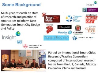 Some Background 
Multi-year research on state 
of research and practice of 
smart cities to inform Next 
Generation Smart City Design 
and Policy 
Part of an International Smart Cities 
Research/Practice Consortium 
composed of international research 
teams from the US, Canada, Mexico, 
Colombia, China and Ireland. 
 