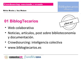 Crowdsourcing: conectando y creando
                                           Logotipo
Belén Benito y Ana Doñate




 01 BiblogTecarios                               s?
                                          ¿Qué e

 • Web colaborativa
 • Noticias, artículos, post sobre biblioteconomía
   y documentación.
 • Crowdsourcing: inteligencia colectiva
 • www.biblogtecarios.es
 