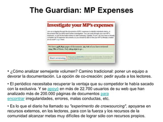 The Guardian: MP Expenses
• ¿Cómo analizar semejante volumen? Camino tradicional: poner un equipo a
devorar la documentaci...