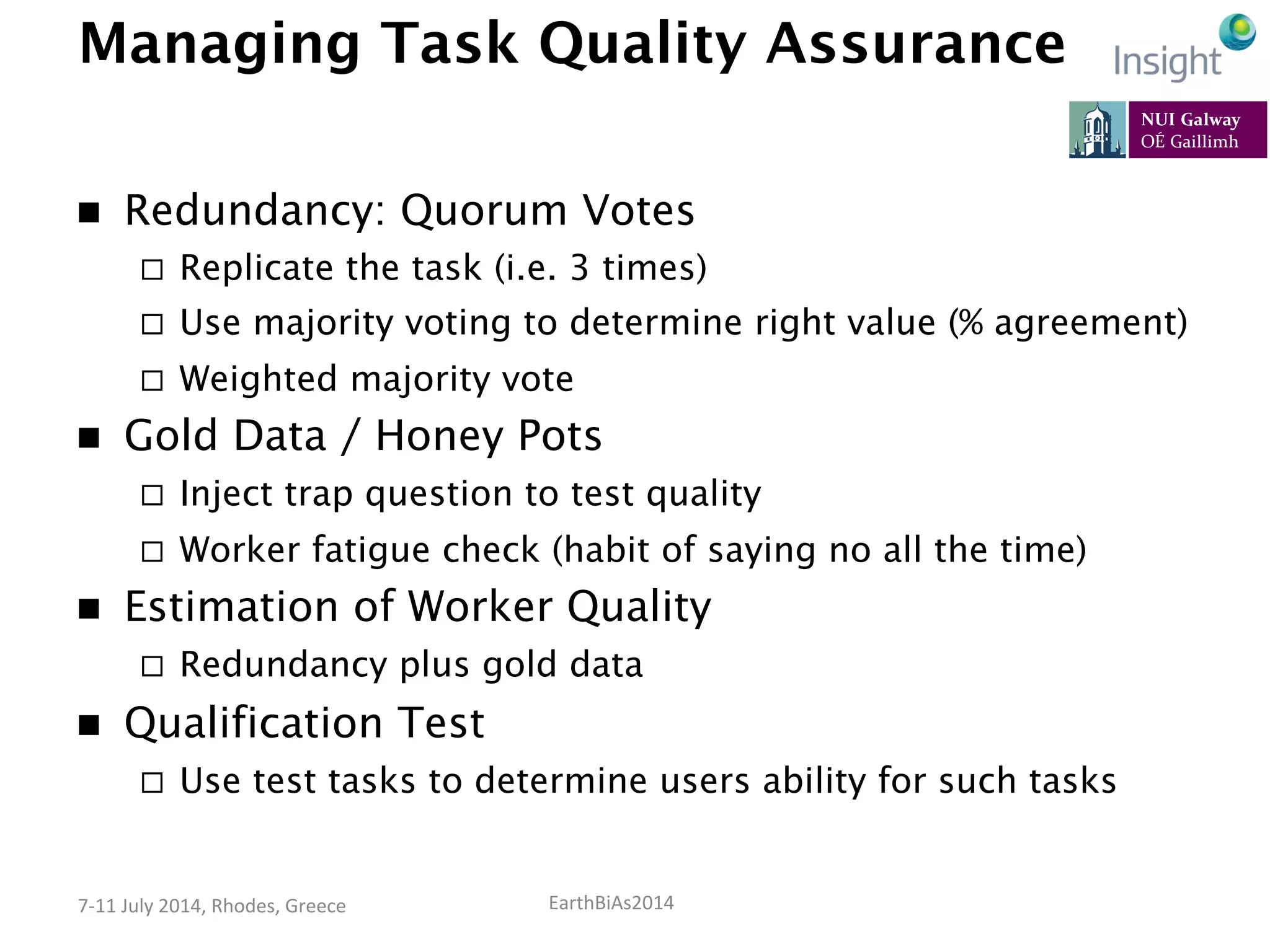 EarthBiAs2014	
  7-­‐11	
  July	
  2014,	
  Rhodes,	
  Greece	
  
Managing Task Quality Assurance
n  Redundancy: Quorum Votes
¨  Replicate the task (i.e. 3 times)
¨  Use majority voting to determine right value (% agreement)
¨  Weighted majority vote
n  Gold Data / Honey Pots
¨  Inject trap question to test quality
¨  Worker fatigue check (habit of saying no all the time)
n  Estimation of Worker Quality
¨  Redundancy plus gold data
n  Qualification Test
¨  Use test tasks to determine users ability for such tasks
 