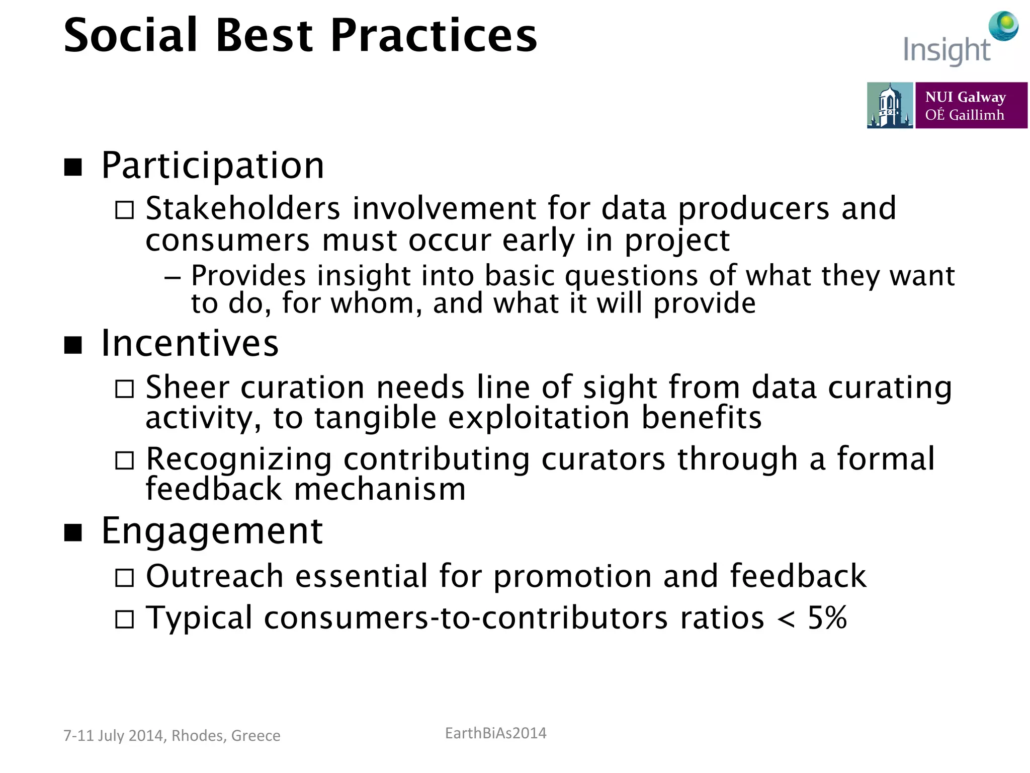 EarthBiAs2014	
  7-­‐11	
  July	
  2014,	
  Rhodes,	
  Greece	
  
Social Best Practices
n  Participation
¨  Stakeholders involvement for data producers and
consumers must occur early in project
–  Provides insight into basic questions of what they want
to do, for whom, and what it will provide
n  Incentives
¨  Sheer curation needs line of sight from data curating
activity, to tangible exploitation benefits
¨  Recognizing contributing curators through a formal
feedback mechanism
n  Engagement
¨  Outreach essential for promotion and feedback
¨  Typical consumers-to-contributors ratios < 5%
 