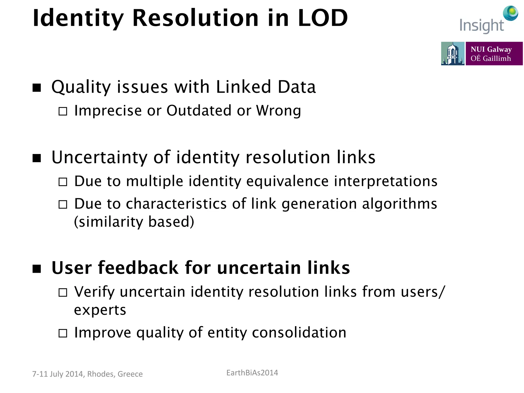 EarthBiAs2014	
  7-­‐11	
  July	
  2014,	
  Rhodes,	
  Greece	
  
Identity Resolution in LOD
n  Quality issues with Linked Data
¨  Imprecise or Outdated or Wrong
n  Uncertainty of identity resolution links
¨  Due to multiple identity equivalence interpretations
¨  Due to characteristics of link generation algorithms
(similarity based)
n  User feedback for uncertain links
¨  Verify uncertain identity resolution links from users/
experts
¨  Improve quality of entity consolidation
 