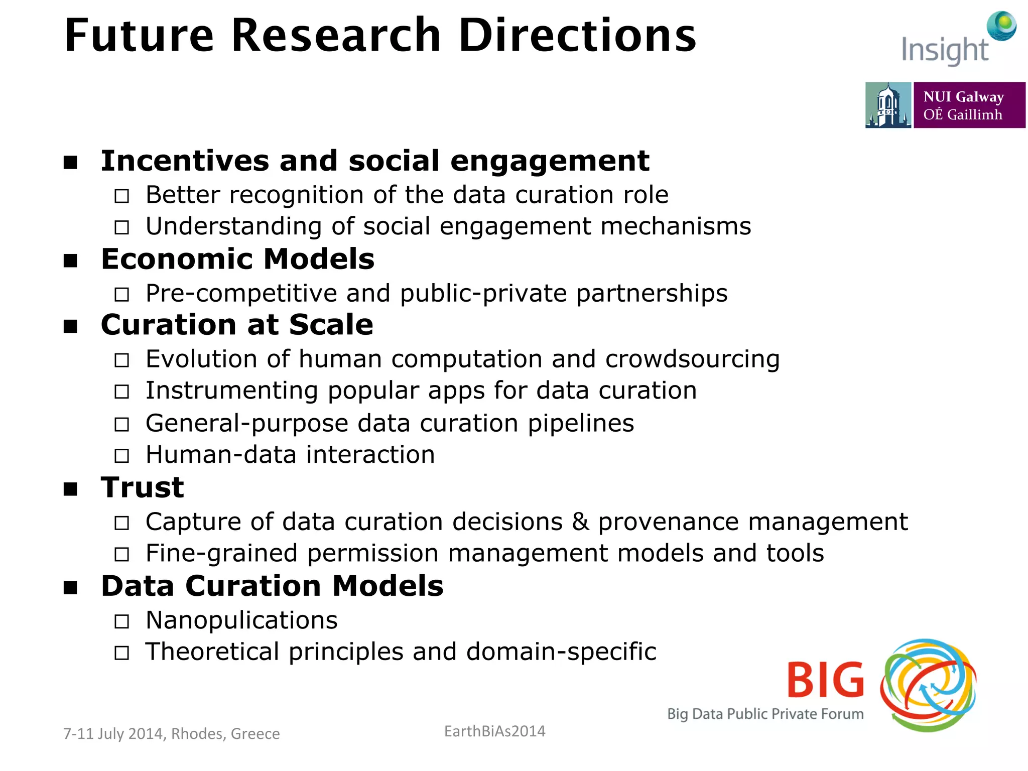 EarthBiAs2014	
  7-­‐11	
  July	
  2014,	
  Rhodes,	
  Greece	
  
Future Research Directions
n  Incentives and social engagement
¨  Better recognition of the data curation role
¨  Understanding of social engagement mechanisms
n  Economic Models
¨  Pre-competitive and public-private partnerships
n  Curation at Scale
¨  Evolution of human computation and crowdsourcing
¨  Instrumenting popular apps for data curation
¨  General-purpose data curation pipelines
¨  Human-data interaction
n  Trust
¨  Capture of data curation decisions & provenance management
¨  Fine-grained permission management models and tools
n  Data Curation Models
¨  Nanopulications
¨  Theoretical principles and domain-specific model
 