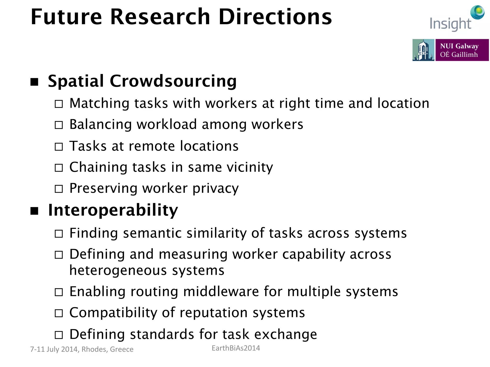 EarthBiAs2014	
  7-­‐11	
  July	
  2014,	
  Rhodes,	
  Greece	
  
Future Research Directions
n  Spatial Crowdsourcing
¨  Matching tasks with workers at right time and location
¨  Balancing workload among workers
¨  Tasks at remote locations
¨  Chaining tasks in same vicinity
¨  Preserving worker privacy
n  Interoperability
¨  Finding semantic similarity of tasks across systems
¨  Defining and measuring worker capability across
heterogeneous systems
¨  Enabling routing middleware for multiple systems
¨  Compatibility of reputation systems
¨  Defining standards for task exchange
 