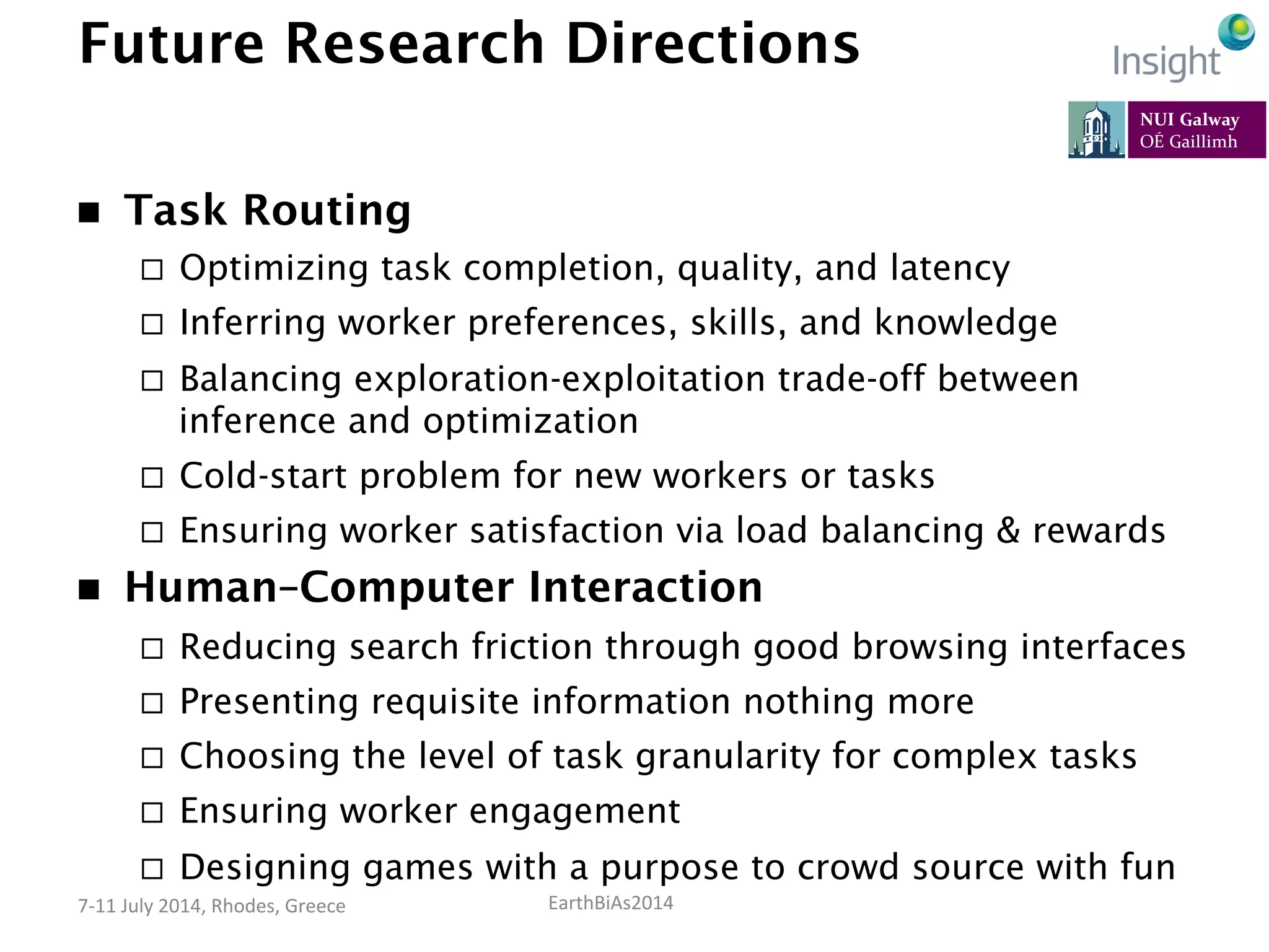 EarthBiAs2014	
  7-­‐11	
  July	
  2014,	
  Rhodes,	
  Greece	
  
Future Research Directions
n  Task Routing
¨  Optimizing task completion, quality, and latency
¨  Inferring worker preferences, skills, and knowledge
¨  Balancing exploration-exploitation trade-off between
inference and optimization
¨  Cold-start problem for new workers or tasks
¨  Ensuring worker satisfaction via load balancing & rewards
n  Human–Computer Interaction
¨  Reducing search friction through good browsing interfaces
¨  Presenting requisite information nothing more
¨  Choosing the level of task granularity for complex tasks
¨  Ensuring worker engagement
¨  Designing games with a purpose to crowd source with fun
 