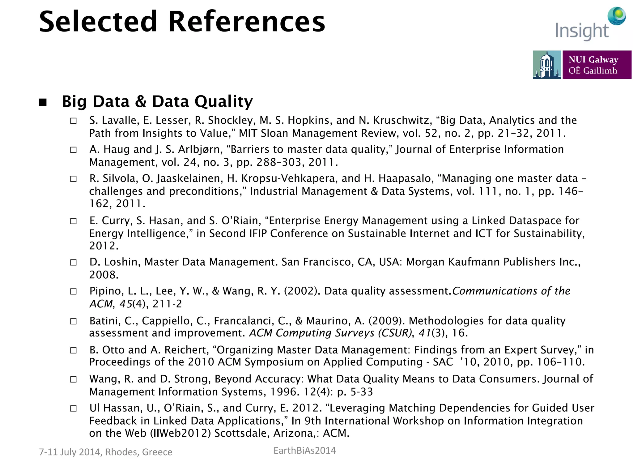 EarthBiAs2014	
  7-­‐11	
  July	
  2014,	
  Rhodes,	
  Greece	
  
Selected References
n  Big Data & Data Quality
¨  S. Lavalle, E. Lesser, R. Shockley, M. S. Hopkins, and N. Kruschwitz, “Big Data, Analytics and the
Path from Insights to Value,” MIT Sloan Management Review, vol. 52, no. 2, pp. 21–32, 2011.
¨  A. Haug and J. S. Arlbjørn, “Barriers to master data quality,” Journal of Enterprise Information
Management, vol. 24, no. 3, pp. 288–303, 2011.
¨  R. Silvola, O. Jaaskelainen, H. Kropsu-Vehkapera, and H. Haapasalo, “Managing one master data –
challenges and preconditions,” Industrial Management & Data Systems, vol. 111, no. 1, pp. 146–
162, 2011.
¨  E. Curry, S. Hasan, and S. O’Riain, “Enterprise Energy Management using a Linked Dataspace for
Energy Intelligence,” in Second IFIP Conference on Sustainable Internet and ICT for Sustainability,
2012.
¨  D. Loshin, Master Data Management. San Francisco, CA, USA: Morgan Kaufmann Publishers Inc.,
2008.
¨  Pipino, L. L., Lee, Y. W., & Wang, R. Y. (2002). Data quality assessment.Communications of the
ACM, 45(4), 211-2
¨  Batini, C., Cappiello, C., Francalanci, C., & Maurino, A. (2009). Methodologies for data quality
assessment and improvement. ACM Computing Surveys (CSUR), 41(3), 16.
¨  B. Otto and A. Reichert, “Organizing Master Data Management: Findings from an Expert Survey,” in
Proceedings of the 2010 ACM Symposium on Applied Computing - SAC ’10, 2010, pp. 106–110.
¨  Wang, R. and D. Strong, Beyond Accuracy: What Data Quality Means to Data Consumers. Journal of
Management Information Systems, 1996. 12(4): p. 5-33
¨  Ul Hassan, U., O’Riain, S., and Curry, E. 2012. “Leveraging Matching Dependencies for Guided User
Feedback in Linked Data Applications,” In 9th International Workshop on Information Integration
on the Web (IIWeb2012) Scottsdale, Arizona,: ACM.
 