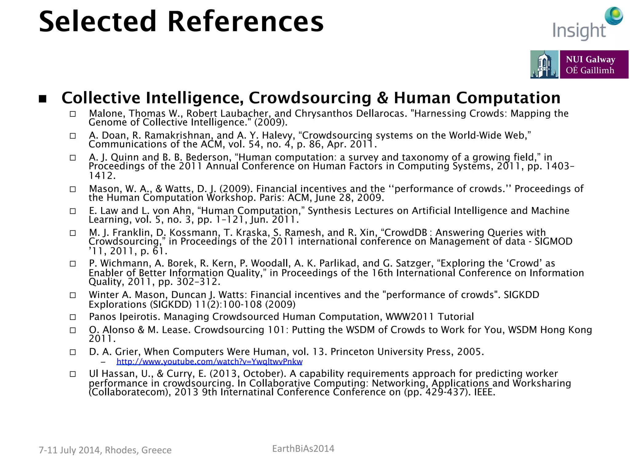 EarthBiAs2014	
  7-­‐11	
  July	
  2014,	
  Rhodes,	
  Greece	
  
Selected References
n  Collective Intelligence, Crowdsourcing & Human Computation
¨  Malone, Thomas W., Robert Laubacher, and Chrysanthos Dellarocas. "Harnessing Crowds: Mapping the
Genome of Collective Intelligence." (2009).
¨  A. Doan, R. Ramakrishnan, and A. Y. Halevy, “Crowdsourcing systems on the World-Wide Web,”
Communications of the ACM, vol. 54, no. 4, p. 86, Apr. 2011.
¨  A. J. Quinn and B. B. Bederson, “Human computation: a survey and taxonomy of a growing field,” in
Proceedings of the 2011 Annual Conference on Human Factors in Computing Systems, 2011, pp. 1403–
1412.
¨  Mason, W. A., & Watts, D. J. (2009). Financial incentives and the ‘‘performance of crowds.’’ Proceedings of
the Human Computation Workshop. Paris: ACM, June 28, 2009.
¨  E. Law and L. von Ahn, “Human Computation,” Synthesis Lectures on Artificial Intelligence and Machine
Learning, vol. 5, no. 3, pp. 1–121, Jun. 2011.
¨  M. J. Franklin, D. Kossmann, T. Kraska, S. Ramesh, and R. Xin, “CrowdDB : Answering Queries with
Crowdsourcing,” in Proceedings of the 2011 international conference on Management of data - SIGMOD
’11, 2011, p. 61.
¨  P. Wichmann, A. Borek, R. Kern, P. Woodall, A. K. Parlikad, and G. Satzger, “Exploring the ‘Crowd’ as
Enabler of Better Information Quality,” in Proceedings of the 16th International Conference on Information
Quality, 2011, pp. 302–312.
¨  Winter A. Mason, Duncan J. Watts: Financial incentives and the "performance of crowds". SIGKDD
Explorations (SIGKDD) 11(2):100-108 (2009)
¨  Panos Ipeirotis. Managing Crowdsourced Human Computation, WWW2011 Tutorial
¨  O. Alonso & M. Lease. Crowdsourcing 101: Putting the WSDM of Crowds to Work for You, WSDM Hong Kong
2011.
¨  D. A. Grier, When Computers Were Human, vol. 13. Princeton University Press, 2005.
–  http://www.youtube.com/watch?v=YwqltwvPnkw
¨  Ul Hassan, U., & Curry, E. (2013, October). A capability requirements approach for predicting worker
performance in crowdsourcing. In Collaborative Computing: Networking, Applications and Worksharing
(Collaboratecom), 2013 9th Internatinal Conference Conference on (pp. 429-437). IEEE.
 