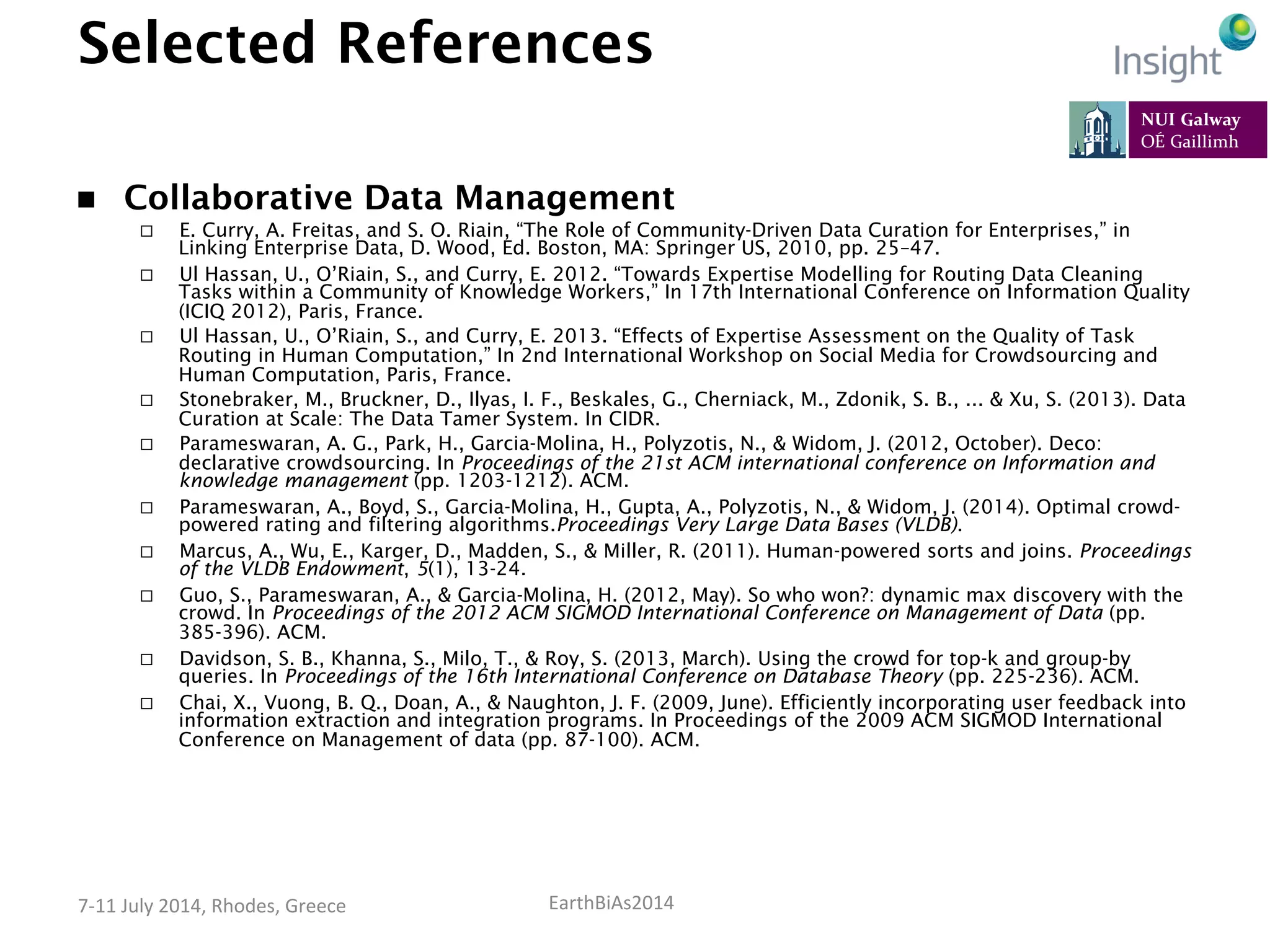 EarthBiAs2014	
  7-­‐11	
  July	
  2014,	
  Rhodes,	
  Greece	
  
Selected References
n  Collaborative Data Management
¨  E. Curry, A. Freitas, and S. O. Riain, “The Role of Community-Driven Data Curation for Enterprises,” in
Linking Enterprise Data, D. Wood, Ed. Boston, MA: Springer US, 2010, pp. 25–47.
¨  Ul Hassan, U., O’Riain, S., and Curry, E. 2012. “Towards Expertise Modelling for Routing Data Cleaning
Tasks within a Community of Knowledge Workers,” In 17th International Conference on Information Quality
(ICIQ 2012), Paris, France.
¨  Ul Hassan, U., O’Riain, S., and Curry, E. 2013. “Effects of Expertise Assessment on the Quality of Task
Routing in Human Computation,” In 2nd International Workshop on Social Media for Crowdsourcing and
Human Computation, Paris, France.
¨  Stonebraker, M., Bruckner, D., Ilyas, I. F., Beskales, G., Cherniack, M., Zdonik, S. B., ... & Xu, S. (2013). Data
Curation at Scale: The Data Tamer System. In CIDR.
¨  Parameswaran, A. G., Park, H., Garcia-Molina, H., Polyzotis, N., & Widom, J. (2012, October). Deco:
declarative crowdsourcing. In Proceedings of the 21st ACM international conference on Information and
knowledge management (pp. 1203-1212). ACM.
¨  Parameswaran, A., Boyd, S., Garcia-Molina, H., Gupta, A., Polyzotis, N., & Widom, J. (2014). Optimal crowd-
powered rating and filtering algorithms.Proceedings Very Large Data Bases (VLDB).
¨  Marcus, A., Wu, E., Karger, D., Madden, S., & Miller, R. (2011). Human-powered sorts and joins. Proceedings
of the VLDB Endowment, 5(1), 13-24.
¨  Guo, S., Parameswaran, A., & Garcia-Molina, H. (2012, May). So who won?: dynamic max discovery with the
crowd. In Proceedings of the 2012 ACM SIGMOD International Conference on Management of Data (pp.
385-396). ACM.
¨  Davidson, S. B., Khanna, S., Milo, T., & Roy, S. (2013, March). Using the crowd for top-k and group-by
queries. In Proceedings of the 16th International Conference on Database Theory (pp. 225-236). ACM.
¨  Chai, X., Vuong, B. Q., Doan, A., & Naughton, J. F. (2009, June). Efficiently incorporating user feedback into
information extraction and integration programs. In Proceedings of the 2009 ACM SIGMOD International
Conference on Management of data (pp. 87-100). ACM.
 