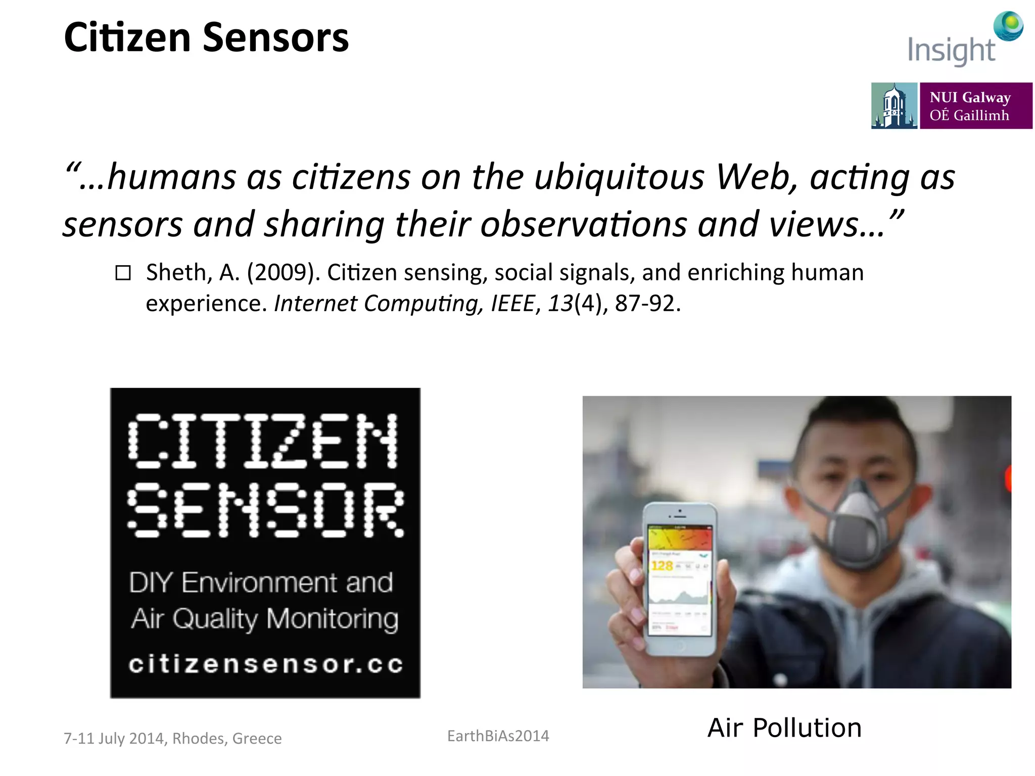 EarthBiAs2014	
  7-­‐11	
  July	
  2014,	
  Rhodes,	
  Greece	
  
CiDzen	
  Sensors	
  
“…humans	
  as	
  ci,zens	
  on	
  the	
  ubiquitous	
  Web,	
  ac,ng	
  as	
  
sensors	
  and	
  sharing	
  their	
  observa,ons	
  and	
  views…”	
  
¨  Sheth,	
  A.	
  (2009).	
  Ci=zen	
  sensing,	
  social	
  signals,	
  and	
  enriching	
  human	
  
experience.	
  Internet	
  Compu,ng,	
  IEEE,	
  13(4),	
  87-­‐92.	
  
Air Pollution
 