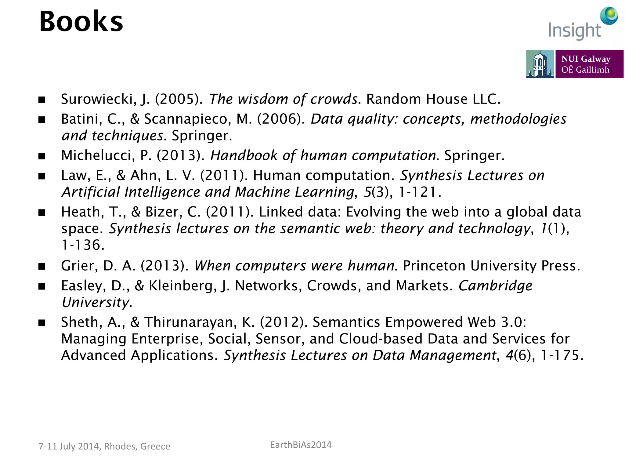 EarthBiAs2014	
  7-­‐11	
  July	
  2014,	
  Rhodes,	
  Greece	
  
Books
n  Surowiecki, J. (2005). The wisdom of crowds. Random House LLC.
n  Batini, C., & Scannapieco, M. (2006). Data quality: concepts, methodologies
and techniques. Springer.
n  Michelucci, P. (2013). Handbook of human computation. Springer.
n  Law, E., & Ahn, L. V. (2011). Human computation. Synthesis Lectures on
Artificial Intelligence and Machine Learning, 5(3), 1-121.
n  Heath, T., & Bizer, C. (2011). Linked data: Evolving the web into a global data
space. Synthesis lectures on the semantic web: theory and technology, 1(1),
1-136.
n  Grier, D. A. (2013). When computers were human. Princeton University Press.
n  Easley, D., & Kleinberg, J. Networks, Crowds, and Markets. Cambridge
University.
n  Sheth, A., & Thirunarayan, K. (2012). Semantics Empowered Web 3.0:
Managing Enterprise, Social, Sensor, and Cloud-based Data and Services for
Advanced Applications. Synthesis Lectures on Data Management, 4(6), 1-175.
 