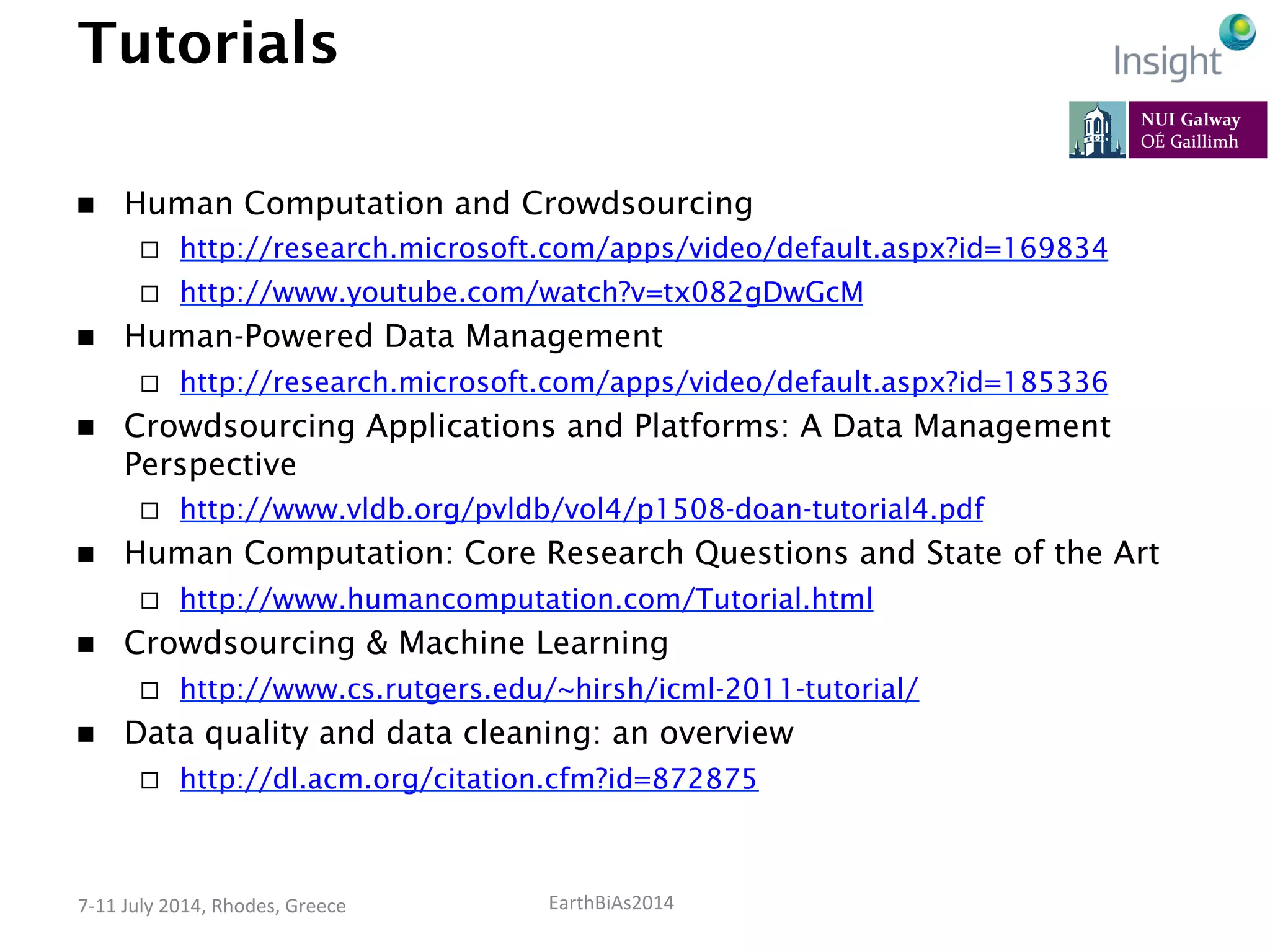 EarthBiAs2014	
  7-­‐11	
  July	
  2014,	
  Rhodes,	
  Greece	
  
Tutorials
n  Human Computation and Crowdsourcing
¨  http://research.microsoft.com/apps/video/default.aspx?id=169834
¨  http://www.youtube.com/watch?v=tx082gDwGcM
n  Human-Powered Data Management
¨  http://research.microsoft.com/apps/video/default.aspx?id=185336
n  Crowdsourcing Applications and Platforms: A Data Management
Perspective
¨  http://www.vldb.org/pvldb/vol4/p1508-doan-tutorial4.pdf
n  Human Computation: Core Research Questions and State of the Art
¨  http://www.humancomputation.com/Tutorial.html
n  Crowdsourcing & Machine Learning
¨  http://www.cs.rutgers.edu/~hirsh/icml-2011-tutorial/
n  Data quality and data cleaning: an overview
¨  http://dl.acm.org/citation.cfm?id=872875
 